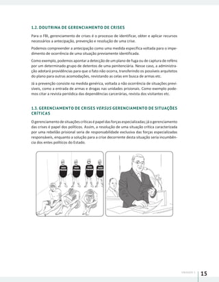 UNIDADE 1
15
1.2. DOUTRINA DE GERENCIAMENTO DE CRISES
Para o FBI, gerenciamento de crises é o processo de identificar, obter e aplicar recursos
necessários a antecipação, prevenção e resolução de uma crise.
Podemos compreender a antecipação como uma medida específica voltada para o impe-
dimento de ocorrência de uma situação previamente identificada.
Como exemplo, podemos apontar a detecção de um plano de fuga ou de captura de reféns
por um determinado grupo de detentos de uma penitenciária. Nesse caso, a administra-
ção adotará providências para que o fato não ocorra, transferindo os possíveis arquitetos
do plano para outras acomodações, revistando as celas em busca de armas etc.
Já a prevenção consiste na medida genérica, voltada a não ocorrência de situações previ-
síveis, como a entrada de armas e drogas nas unidades prisionais. Como exemplo pode-
mos citar a revista periódica das dependências carcerárias, revista dos visitantes etc.
1.3. GERENCIAMENTO DE CRISES VERSUS GERENCIAMENTO DE SITUAÇÕES
CRÍTICAS
Ogerenciamentodesituaçõescríticasépapeldasforçasespecializadas;jáogerenciamento
das crises é papel dos políticos. Assim, a resolução de uma situação crítica caracterizada
por uma rebelião prisional seria de responsabilidade exclusiva das forças especializadas
responsáveis, enquanto a solução para a crise decorrente desta situação seria incumbên-
cia dos entes políticos do Estado.
POLICIAPOLICIA POLICIA POLICIA
 