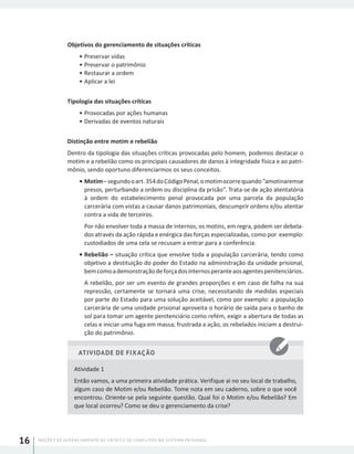 NOÇÕES DE GERENCIAMENTO DE CRISES E DE CONFLITOS NO SISTEMA PRISIONAL16
Objetivos do gerenciamento de situações críticas
•	Preservar vidas
•	Preservar o patrimônio
•	Restaurar a ordem
•	Aplicar a lei
Tipologia das situações críticas
•	Provocadas por ações humanas
•	Derivadas de eventos naturais
Distinção entre motim e rebelião
Dentro da tipologia das situações críticas provocadas pelo homem, podemos destacar o
motim e a rebelião como os principais causadores de danos à integridade física e ao patri-
mônio, sendo oportuno diferenciarmos os seus conceitos.
•	Motim–segundooart.354doCódigoPenal,omotimocorrequando“amotinaremse
presos, perturbando a ordem ou disciplina da prisão”. Trata-se de ação atentatória
à ordem do estabelecimento penal provocada por uma parcela da população
carcerária com vistas a causar danos patrimoniais, descumprir ordens e/ou atentar
contra a vida de terceiros.
Por não envolver toda a massa de internos, os motins, em regra, podem ser debela-
dos através da ação rápida e enérgica das forças especializadas, como por exemplo:
custodiados de uma cela se recusam a entrar para a conferência.
•	Rebelião – situação crítica que envolve toda a população carcerária, tendo como
objetivo a destituição do poder do Estado na administração da unidade prisional,
bemcomoademonstraçãodeforçadosinternosperanteaosagentespenitenciários.
A rebelião, por ser um evento de grandes proporções e em caso de falha na sua
repressão, certamente se tornará uma crise, necessitando de medidas especiais
por parte do Estado para uma solução aceitável, como por exemplo: a população
carcerária de uma unidade prisional aproveita o horário de saída para o banho de
sol para tomar um agente penitenciário como refém, exigir a abertura de todas as
celas e iniciar uma fuga em massa; frustrada a ação, os rebelados iniciam a destrui-
ção do patrimônio.
ATIVIDADE DE FIXAÇÃO
Atividade 1
Então vamos, a uma primeira atividade prática. Verifique ai no seu local de trabalho,
algum caso de Motim e/ou Rebelião. Tome nota em seu caderno, sobre o que você
encontrou. Oriente-se pela seguinte questão. Qual foi o Motim e/ou Rebelião? Em
que local ocorreu? Como se deu o gerenciamento da crise?
 