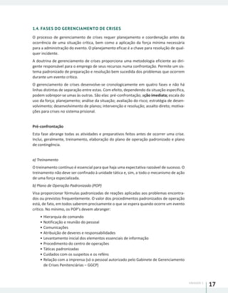 UNIDADE 1
17
1.4. FASES DO GERENCIAMENTO DE CRISES
O processo de gerenciamento de crises requer planejamento e coordenação antes da
ocorrência de uma situação crítica, bem como a aplicação da força mínima necessária
para a administração do evento. O planejamento eficaz é a chave para resolução de qual-
quer incidente.
A doutrina de gerenciamento de crises proporciona uma metodologia eficiente ao diri-
gente responsável para o emprego de seus recursos numa confrontação. Permite um sis-
tema padronizado de preparação e resolução bem sucedida dos problemas que ocorrem
durante um evento crítico.
O gerenciamento de crises desenvolve-se cronologicamente em quatro fases e não há
linhas distintas de separação entre estas. Com efeito, dependendo da situação específica,
podem sobrepor-se umas às outras. São elas: pré-confrontação; ação imediata; escala do
uso da força; planejamento; análise da situação; avaliação do risco; estratégia de desen-
volvimento; desenvolvimento de planos; intervenção e resolução; assalto direto; motiva-
ções para crises no sistema prisional.
Pré-confrontação
Esta fase abrange todas as atividades e preparativos feitos antes de ocorrer uma crise.
Inclui, geralmente, treinamento, elaboração do plano de operação padronizado e plano
de contingência.
a) Treinamento
O treinamento contínuo é essencial para que haja uma expectativa razoável de sucesso. O
treinamento não deve ser confinado à unidade tática e, sim, a todo o mecanismo de ação
de uma força especializada.
b) Plano de Operação Padronizado (POP)
Visa proporcionar fórmulas padronizadas de reações aplicadas aos problemas encontra-
dos ou previstos frequentemente. O valor dos procedimentos padronizados de operação
está, de fato, em todos saberem precisamente o que se espera quando ocorre um evento
crítico. No mínimo, os POP’s devem abranger:
•	Hierarquia de comando
•	Notificação e reunião do pessoal
•	Comunicações
•	Atribuição de deveres e responsabilidades
•	Levantamento inicial dos elementos essenciais de informação
•	Procedimento do centro de operações
•	Táticas padronizadas
•	Cuidados com os suspeitos e os reféns
•	Relação com a imprensa (só o pessoal autorizado pelo Gabinete de Gerenciamento
de Crises Penitenciárias – GGCP)
 