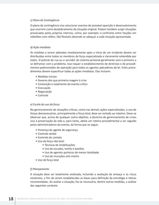 NOÇÕES DE GERENCIAMENTO DE CRISES E DE CONFLITOS NO SISTEMA PRISIONAL18
c) Plano de Contingência
O plano de contingência visa solucionar eventos de provável aparição e desenvolvimento
que ocorrem como desdobramento da situação original. Podem também surgir situações
provocadas pelos próprios internos, como, por exemplo: o confronto entre facções em
rebeliões com reféns. São flexíveis devendo se adequar a cada situação apresentada.
d) Ação Imediata
As medidas a serem adotadas imediatamente após o início de um incidente devem ser
distribuídas entre todos os membros da força especializada e claramente entendida por
todos. O policial de rua ou o servidor do sistema prisional geralmente será o primeiro a
se defrontar com o problema. Isso requer o estabelecimento de diretrizes e de procedi-
mentos padronizados de operação para todos os agentes aplicadores da lei. Estes proce-
dimentos devem especificar todas as ações imediatas. Elas incluem:
•	Medidas iniciais
•	Deveres dos que primeiro reagem à crise
•	Contenção e isolamento do evento crítico
•	Evacuação
•	Negociação
•	Controle
e) Escala do uso da força
No gerenciamento de situações críticas, como nas demais ações especializadas, o uso de
forças desnecessárias, principalmente a força letal, deve ser evitado ao máximo. Deve-se
observar que, acima de qualquer outro objetivo, a doutrina de gerenciamento de crises
visa à preservação da vida e, para tanto, adota um roteiro procedimental a ser seguido
pelos administradores do evento, da forma que se segue:
•	Presença do agente de segurança
•	Controle verbal
•	Controle de contato
•	Uso da força não letal:
•	Técnicas de imobilizações
•	Uso de escudos, tonfas e bastões
•	Uso de agentes químicos de menor letalidade
•	Uso de munições anti-motim
•	Uso de força letal
f) Planejamento
A situação deve ser totalmente analisada, incluindo a avaliação da ameaça e os riscos
existentes, a fim de serem estabelecidas as bases para definição da estratégia e táticas
recomendadas. Ao avaliar a situação, faz-se necessária, dentre outras medidas, a análise
das seguintes variáveis:
 