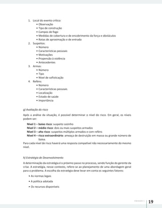 UNIDADE 1
19
1.	 Local do evento crítico:
•	Observação
•	Tipo de construção
•	Campos de fogo
•	Medidas de cobertura e de encobrimento da força e obstáculos
•	Rotas de aproximação e de entrada
2.	 Suspeitos:
•	Número
•	Características pessoais
•	Motivações
•	Propensão à violência
•	Antecedentes
3.	 Armas:
•	Número
•	Tipo
•	Nível de sofisticação
4.	 Reféns:
•	Número
•	Características pessoais
•	Localização
•	Estado de saúde
•	Importância
g) Avaliação do risco
Após a análise da situação, é possível determinar o nível do risco. Em geral, os níveis
podem ser:
Nível 1 – baixo risco: suspeito sozinho
Nível 2 – médio risco: dois ou mais suspeitos armados
Nível 3 – alto risco: suspeitos múltiplos armados e com reféns
Nível 4 – risco extraordinário: ameaça de destruição em massa ou grande número de
baixa.
Para cada nível de risco haverá uma resposta compatível não necessariamente do mesmo
nível.
h) Estratégia de Desenvolvimento
A determinação da estratégia é o próximo passo no processo, sendo função do gerente da
crise. A estratégia, nesse contexto, refere-se ao planejamento de uma abordagem geral
para o problema. A escolha da estratégia deve levar em conta os seguintes fatores:
•	As normas legais
•	A política adotada
•	Os recursos disponíveis
 