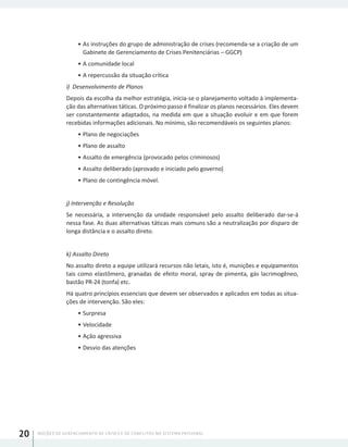 NOÇÕES DE GERENCIAMENTO DE CRISES E DE CONFLITOS NO SISTEMA PRISIONAL20
•	As instruções do grupo de administração de crises (recomenda-se a criação de um
Gabinete de Gerenciamento de Crises Penitenciárias – GGCP)
•	A comunidade local
•	A repercussão da situação crítica
i) Desenvolvimento de Planos
Depois da escolha da melhor estratégia, inicia-se o planejamento voltado à implementa-
ção das alternativas táticas. O próximo passo é finalizar os planos necessários. Eles devem
ser constantemente adaptados, na medida em que a situação evoluir e em que forem
recebidas informações adicionais. No mínimo, são recomendáveis os seguintes planos:
•	Plano de negociações
•	Plano de assalto
•	Assalto de emergência (provocado pelos criminosos)
•	Assalto deliberado (aprovado e iniciado pelo governo)
•	Plano de contingência móvel.
j) Intervenção e Resolução
Se necessária, a intervenção da unidade responsável pelo assalto deliberado dar-se-á
nessa fase. As duas alternativas táticas mais comuns são a neutralização por disparo de
longa distância e o assalto direto.
k) Assalto Direto
No assalto direto a equipe utilizará recursos não letais, isto é, munições e equipamentos
tais como elastômero, granadas de efeito moral, spray de pimenta, gás lacrimogêneo,
bastão PR-24 (tonfa) etc.
Há quatro princípios essenciais que devem ser observados e aplicados em todas as situa-
ções de intervenção. São eles:
•	Surpresa
•	Velocidade
•	Ação agressiva
•	Desvio das atenções
 
