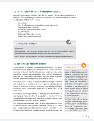 UNIDADE 1
21
1.5. MOTIVAÇÕES PARA CRISES NO SISTEMA PRISIONAL
O sistema penitenciário brasileiro sofre, em sua maioria, com problemas semelhantes e,
por conta disso, as motivações para as crises prisionais são lineares em todos os estados
da federação, sendo as mais comuns:
•	Superlotação
•	Falta de infraestruturas básicas (água, saúde, higiene etc)
•	Guerra de facções criminosas
•	Maus tratos (espancamento dos presos)
•	Fugas frustradas
•	Disputas por lideranças internas
•	Atraso na prestação jurisdicional
ATIVIDADE DE FIXAÇÃO
Atividade 2
Refletiu sobre a fases de gerenciamento de crise? Está claro que ela requer planeja-
mento e coordenação antes da ocorrência de uma situação crítica?
Então, escreva em seu caderno, o que você entendeu por gerenciamento de crises.
1.6. CONCEITOS DE REBELIÃO E MOTIM
Vamos retomar os conceitos de rebelião e motim devido à sua impor-
tância no contexto deste curso. Rebelião e motim, palavras em muitos
contextos sinônimas, significam basicamente uma insurreição contra
autoridade instituída, caracterizada por atos explícitos de desobedi-
ência, de não cumprimento de deveres, de desordem e de grande
tumulto, geralmente acompanhada de levante de armas.
Em regra, trazem o sentido de ato coletivo e se revelam pela violência,
pela força bruta ou pela força viva com a qual os rebelados (amoti-
nados) se opõem ou resistem à ordem/ato emanado da autoridade
constituída ou ao cumprimento e execução da lei (HOUAISS, 2009;
SILVA, 2013).
No contexto prisional, geralmente se diz que quando o movimento se
restringe a um número restrito de presos, tem-se o motim. De forma
mais ampliada, quando a grande maioria dos encarcerados ou a tota-
lidade deles está envolvida, tem-se a rebelião.
No Código Penal Brasileiro em vigor (Decreto Lei nº 2848/40), o motim
de presos é previsto como um crime autônomo. O artigo 354 da norma
prevê uma pena de detenção de seis meses a dois anos, além da pena
correspondente à violência para a conduta de “amotinarem-se presos,
SAIBA MAIS
A palavra rebelião origina-se do latim
rebellio, do verbo rebellare (rebelar-se,
revoltar-se, sublevar-se). Na etimo-
logia, que é a parte da gramática que
trata da origem e formação das pala-
vras, compõe-se do prefixo re, repe-
tição, e bellum, que significa guerra.
Sendo assim, a palavra exprime a nova
guerra ou a nova resistência armada.
No entanto, na linguagem comum, a
palavra perdeu o sentido de novo ou
novamente que lhe atribuía o prefixo,
para significar corretamente a resistên-
cia pela força ou oposição com violên-
cia ou pelas vias de fato.
Já a palavra motim origina-se do fran-
cês mutin, significando inicialmente
insubmisso, rebelde e depois sedição,
rebelião, revolta. O autor De Plácido e
Silva ainda diz que a palavra motim tem
ligações com a expressão latina motus,
cujo significado é de tumulto, movi-
mento (HOUAISS, 2009; SILVA, 2013).
 