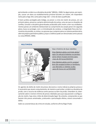 NOÇÕES DE GERENCIAMENTO DE CRISES E DE CONFLITOS NO SISTEMA PRISIONAL22
perturbando a ordem ou a disciplina da prisão” (BRASIL, 1940). Se algum preso, por exem-
plo, causar um dano ao estabelecimento prisional durante um motim, ele responderá
tanto pelo artigo 354, como pelo artigo 163 – crime de dano qualificado.
O bem jurídico protegido pelo Código, ao prever o crime de motim de presos, em um
primeiro plano, preserva a própria administração da justiça, uma vez que as situações de
conflito, tumulto e disciplina generalizadas produzidas pelo motim criam nos estabeleci-
mentos penais um ambiente desfavorável ao cumprimento da sanção penal. Em segundo
plano, busca-se proteger, com a criminalização da conduta, a integridade física dos fun-
cionários do presídio, as visitas e as pessoas que cumprem pena no sistema penitenciário,
além do próprio patrimônio público, já que a violência pode ser direcionada contra pessoa
ou coisa (PRADO, 2006).
MULTIMIDIA
Veja o histórico de duas rebeliões:
http://globotv.globo.com/rede-globo/
mgtv-2a-edicao/v/rebeliao-na-peniten-
ciaria-nelson-hungria-termina-apos-
-mais-de-30-horas/2422553/
http://globotv.globo.com/tv-sergipe/
bom-dia-sergipe/v/refens-e-familiares-
-sao-liberados-e-rebeliao-acaba-
-apos-26-horas-em-se/3354468/
Os agentes do delito de motim de presos são (como o nome indica) os próprios presos e
é necessário que atuem conjuntamente, de maneira a perturbar a ordem ou disciplina da
prisão, com o recurso da violência contra pessoa ou bem da prisão. Entendem-se, diver-
samente sobre o número mínimo de presos rebelados para que seja possível a configura-
ção do motim, haja vista a falta de determinação legal. No entanto, compreende-se que
bastam três presos amotinados, praticando a perturbação efetiva, estará consumado o
delito.
Sobre as características do crime em estudo, conforme afirma Regis Prado:
 