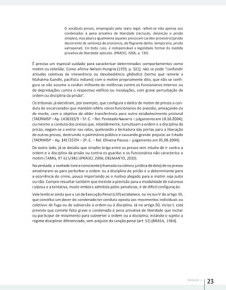 UNIDADE 1
23
O vocábulo presos, empregado pelo texto legal, refere-se não apenas aos
condenados à pena privativa de liberdade (reclusão, detenção e prisão
simples), mas abarca igualmente aqueles presos em caráter provisório (prisão
decorrente de sentença de pronúncia, de flagrante delito, temporária, prisão
extrapenal). Em todo caso, é indispensável a legalidade formal da medida
privativa de liberdade aplicada. (PRADO, 2006, p. 720)
É preciso um especial cuidado para caracterizar determinados comportamentos como
motim ou rebelião. Como afirma Nelson Hungria (1959, p. 522), não se pode “confundir
atitudes coletivas de irreverência ou desobediência ghândica [termo que remete a
Mahatma Gandhi, pacifista indiano] com o motim propriamente dito, que não se confi-
gura se não assume o caráter militante de violências contra os funcionários internos ou
de depredações contra o respectivo edifício ou instalações, com grave perturbação da
ordem ou disciplina da prisão”.
Os tribunais já decidiram, por exemplo, que configura o delito de motim de presos a con-
duta de encarcerados que mantém reféns vários funcionários do presídio, ameaçando-os
de morte, com o objetivo de obter transferência para outro estabelecimento prisional
(TACRIMSP – Ap. 1438315/9 – 5ª. C. – Rel. Penteado Navarro – julgamento em 18.10.2004);
ou mesmo a conduta dos presos que, rebeldemente, tumultuam a ordem e a disciplina da
prisão, negam-se a entrar nas celas, quebrando a fechadura das portas para a liberação
de outros presos, destruindo o patrimônio público e causando grande prejuízo ao Estado
(TACRIMSP – Ap. 1417257/4 – 2ª. C. – Rel. Oliveira Passos – julgamento em 05.08.2004).
De outro lado, já se decidiu que simples briga entre os presos sem intuito de ir contra a
ordem e a disciplina da prisão ou contra os guardas e os funcionários não caracteriza o
motim (TAMG, RT 615/341) (PRADO, 2006; DELMANTO, 2010).
Na verdade, a vontade livre e consciente (chamada na ciência jurídica de dolo) de os presos
amotinarem-se para perturbar a ordem ou a disciplina da prisão é o determinante para
a ocorrência do crime, pouco importando se o motivo alegado para o motim seja justo
ou não. Cumpre ressaltar também que inexiste a previsão para a modalidade de natureza
culposa e a tentativa, muito embora admitida pelos penalistas, é de difícil configuração.
Vale lembrar ainda que a Lei de Execução Penal (LEP) estabelece, no inciso IV do artigo 39,
que constitui um dever do condenado ter conduta oposta aos movimentos individuais ou
coletivos de fuga ou de subversão à ordem ou à disciplina. Já no artigo 50, inciso I, está
previsto que comete falta grave o condenado à pena privativa de liberdade que incitar
ou participar de movimento para subverter a ordem ou a disciplina, estando o sujeito a
regime disciplinar diferenciado, sem prejuízo da sanção penal (art. 52) (BRASIL, 1984).
 