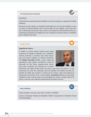 NOÇÕES DE GERENCIAMENTO DE CRISES E DE CONFLITOS NO SISTEMA PRISIONAL24
ATIVIDADE DE FIXAÇÃO
Atividade 3
Conhecidas as características da rebelião e do motim, propõe-se a seguinte atividade
reflexiva:
No fórum virtual, discuta as situações enfrentadas em seu local de trabalho no que
se refere ao relacionamento com o encarcerado. Na sua unidade, como são trata-
das as demandas dos presos? São comuns as situações de enfrentamento? Qual é a
orientação da direção da unidade para tais situações? Já houve motim ou rebelião?
Qual o desfecho do caso?
SAIBA MAIS
Sugestão de Leitura
O médico e escritor Dráuzio Varella possui longa
trajetória de trabalho voluntário em estabeleci-
mentos prisionais e escreveu duas obras essen-
ciais para quem trabalha no sistema carcerário.
Em Estação Carandiru (1999), o autor relata sua
experiência como médico voluntário na Casa de
Detenção de São Paulo, popularmente conhe-
cida como Carandiru por localizar-se no bairro
homônimo da cidade de São Paulo. Ele conta o que ouviu dos presos e o que
presenciou da rotina da instituição, além de detalhes da rebelião ocorrida em
outubro de 1992, que resultou na morte de 111 presos. Treze anos depois do
lançamento do primeiro livro, o autor publica Carcereiros (2012), em que relata
episódios do dia a dia de quem era encarregado de manter a ordem dentro da
maior e uma das mais violentas penitenciárias da América do Sul.
MULTIMIDIA
Vamos estudar um pouco mais sobre o motim e rebelião?
Assista à videoaula “Noções de Rebelião e Motim”, disponível no Ambiente Virtual
de Aprendizagem.
 