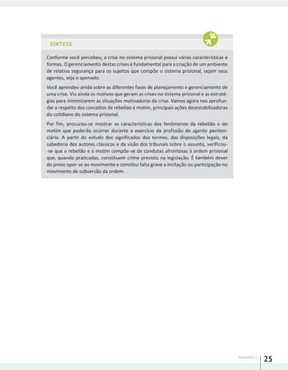 UNIDADE 1
25
SÍNTESE
Conforme você percebeu, a crise no sistema prisional possui várias características e
formas. O gerenciamento destas crises é fundamental para a criação de um ambiente
de relativa segurança para os sujeitos que compõe o sistema prisional, sejam seus
agentes, seja o apenado.
Você aprendeu ainda sobre as diferentes fases de planejamento e gerenciamento de
uma crise. Viu ainda os motivos que geram as crises no sistema prisional e as estraté-
gias para minimizarem as situações motivadoras da crise. Vamos agora nos aprofun-
dar a respeito dos conceitos de rebeliao e motim, principais ações desestabilizadoras
do cotidiano do sistema prisional.
Por fim, procurou-se mostrar as características dos fenômenos da rebelião e do
motim que poderão ocorrer durante o exercício da profissão de agente peniten-
ciário. A partir do estudo dos significados dos termos, das disposições legais, da
sabedoria dos autores clássicos e da visão dos tribunais sobre o assunto, verificou-
-se que a rebelião e o motim compõe-se de condutas afrontosas à ordem prisional
que, quando praticadas, constituem crime previsto na legislação. É também dever
do preso opor-se ao movimento e constitui falta grave a incitação ou participação no
movimento de subversão da ordem.
 