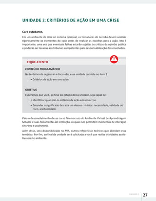 UNIDADE 1
27
UNIDADE 2: CRITÉRIOS DE AÇÃO EM UMA CRISE
Caro estudante,
Em um ambiente de crise no sistema prisional, os tomadores de decisão devem analisar
rigorosamente os elementos do caso antes de realizar as escolhas para a ação. Isto é
importante, uma vez que eventuais falhas estarão sujeitas às críticas da opinião pública
e poderão ser levadas aos tribunais competentes para responsabilização dos envolvidos.
FIQUE ATENTO
CONTEÚDO PROGRAMÁTICO
Na tentativa de organizar a discussão, essa unidade consiste no item 1
•	Critérios de ação em uma crise
OBJETIVO
Esperamos que você, ao final do estudo desta unidade, seja capaz de:
•	Identificar quais são os critérios de ação em uma crise.
•	Entender o significado de cada um desses critérios: necessidade, validade do
risco, aceitabilidade.
Para o desenvolvimento desse curso faremos uso do Ambiente Virtual de Aprendizagem
Moodle e suas ferramentas de interação, as quais nos permitem momentos de interação
síncrono e assíncrono.
Além disso, será disponibilizado no AVA, outros referenciais teóricos que abordam essa
temática. Por fim, ao final da unidade será solicitado a você que realize atividades avalia-
tivas neste ambiente.
 
