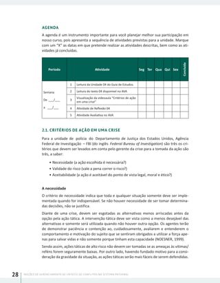 NOÇÕES DE GERENCIAMENTO DE CRISES E DE CONFLITOS NO SISTEMA PRISIONAL28
AGENDA
A agenda é um instrumento importante para você planejar melhor sua participação em
nosso curso, pois apresenta a sequência de atividades previstas para a unidade. Marque
com um “X” as datas em que pretende realizar as atividades descritas, bem como as ati-
vidades já concluídas.
Período Atividade Seg Ter Qua Qui Sex
Concluída
Semana
De ___/___
a ___/___
1 Leitura da Unidade 04 do Guia de Estudos.
2 Leitura do texto 04 disponível no AVA
3
Visualização da videoaula “Critérios de ação
em uma crise”
4 Atividade de Reflexão 04
5 Atividade Avaliativa no AVA
2.1. CRITÉRIOS DE AÇÃO EM UMA CRISE
Para a unidade de polícia do Departamento de Justiça dos Estados Unidos, Agência
Federal de Investigação – FBI (do inglês Federal Bureau of Investigation) são três os cri-
térios que devem ser levados em conta pelo gerente da crise para a tomada da ação são
três, a saber:
•	Necessidade (a ação escolhida é necessária?)
•	Validade do risco (vale a pena correr o risco?)
•	Aceitabilidade (a ação é aceitável do ponto de vista legal, moral e ético?)
A necessidade
O critério de necessidade indica que toda e qualquer situação somente deve ser imple-
mentada quando for indispensável. Se não houver necessidade de ser tomar determina-
das decisões, não se justifica.
Diante de uma crise, devem ser esgotadas as alternativas menos arriscadas antes da
opção pela ação tática. A intervenção tática deve ser vista como a menos desejável das
alternativas e somente será utilizada quando não houver outra opção. Os agentes terão
de demonstrar paciência e contenção ao, cuidadosamente, avaliarem e entenderem o
comportamento e motivação do sujeito que se sentiram obrigados a utilizar a força ape-
nas para salvar vidas e não somente porque tinham esta capacidade (NOESNER, 1999).
Sendo assim, ações táticas de alto risco não devem ser tomadas se as ameaças às vítimas/
reféns forem seguramente baixas. Por outro lado, havendo fundado motivo para a consi-
deração da gravidade da situação, as ações táticas serão mais fáceis de serem defendidas.
 