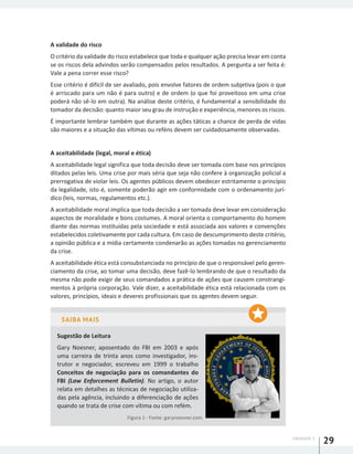 UNIDADE 1
29
A validade do risco
O critério da validade do risco estabelece que toda e qualquer ação precisa levar em conta
se os riscos dela advindos serão compensados pelos resultados. A pergunta a ser feita é:
Vale a pena correr esse risco?
Esse critério é difícil de ser avaliado, pois envolve fatores de ordem subjetiva (pois o que
é arriscado para um não é para outro) e de ordem (o que foi proveitoso em uma crise
poderá não sê-lo em outra). Na análise deste critério, é fundamental a sensibilidade do
tomador da decisão: quanto maior seu grau de instrução e experiência, menores os riscos.
É importante lembrar também que durante as ações táticas a chance de perda de vidas
são maiores e a situação das vítimas ou reféns devem ser cuidadosamente observadas.
A aceitabilidade (legal, moral e ética)
A aceitabilidade legal significa que toda decisão deve ser tomada com base nos princípios
ditados pelas leis. Uma crise por mais séria que seja não confere à organização policial a
prerrogativa de violar leis. Os agentes públicos devem obedecer estritamente o princípio
da legalidade, isto é, somente poderão agir em conformidade com o ordenamento jurí-
dico (leis, normas, regulamentos etc.).
A aceitabilidade moral implica que toda decisão a ser tomada deve levar em consideração
aspectos de moralidade e bons costumes. A moral orienta o comportamento do homem
diante das normas instituídas pela sociedade e está associada aos valores e convenções
estabelecidos coletivamente por cada cultura. Em caso de descumprimento deste critério,
a opinião pública e a mídia certamente condenarão as ações tomadas no gerenciamento
da crise.
A aceitabilidade ética está consubstanciada no princípio de que o responsável pelo geren-
ciamento da crise, ao tomar uma decisão, deve fazê-lo lembrando de que o resultado da
mesma não pode exigir de seus comandados a prática de ações que causem constrangi-
mentos à própria corporação. Vale dizer, a aceitabilidade ética está relacionada com os
valores, princípios, ideais e deveres profissionais que os agentes devem seguir.
SAIBA MAIS
Sugestão de Leitura
Gary Noesner, aposentado do FBI em 2003 e após
uma carreira de trinta anos como investigador, ins-
trutor e negociador, escreveu em 1999 o trabalho
Conceitos de negociação para os comandantes do
FBI (Law Enforcement Bulletin). No artigo, o autor
relata em detalhes as técnicas de negociação utiliza-
das pela agência, incluindo a diferenciação de ações
quando se trata de crise com vítima ou com refém.
Figura 1 - Fonte: garynoesner.com
 
