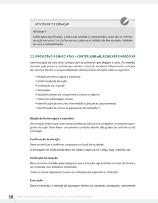 NOÇÕES DE GERENCIAMENTO DE CRISES E DE CONFLITOS NO SISTEMA PRISIONAL30
ATIVIDADE DE FIXAÇÃO
Atividade 4
Então agora que finalizou a leitura da unidade e compreendeu quais são os critérios
de ação em uma crise. Defina em seu caderno os critérios de Necessidade, Validade
do risco e Aceitabilidade?
2.2. PROVIDÊNCIAS IMEDIATAS – CONTER, ISOLAR, RESOLVER E NEGOCIAR
Administração de uma crise começa com os primeiros que chegam à cena. As medidas
tomadas pela primeira unidade que atender o local do incidente influenciarão a eficácia
da resposta. Dentre as responsabilidades desta primeira unidade estão as seguintes:
•	Reação de forma segura e cautelosa
•	Confirmação da situação
•	Contenção da situação
•	Evacuação
•	Estabelecimento de um perímetro interno e externo
•	Coleta de informações iniciais
•	Identificação de uma área intermediária (área de estacionamento)
•	Identificação de uma área para pouso de helicóptero
Reação de forma segura e cautelosa
Uma reação impensada pode causar problemas adicionais e atrapalhar seriamente o pro-
grama da ação. Deve haver um primeiro combate através das grades de controle ou do
comongol.
Confirmação da situação
Deve-se verificar e confirmar a natureza e o local do incidente.
A mensagem de confirmação deve ser nítida e objetiva. EX.: briga, fuga, rebelião, etc.
Contenção da situação
Deve-se tomar medidas para assegurar que a situação seja mantida no local, de forma a
ser resolvida num ambiente controlado.
Todos os meios disponíveis devem ser utilizados para garantir a contenção
Evacuação
Deve-se priorizar a retirada de quaisquer feridos ou inocentes ameaçados, obviamente
 