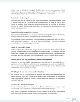 UNIDADE 1
31
se isto puder ser feito de forma segura. Também devem ser retiradas as pessoas alheias
às forças de segurança (advogados, psicólogos, assistentes sociais, médicos, empresa de
alimentação, professores). Esta retirada deve ser dinâmica e coordenada.
Estabelecimento de um perímetro interno
Esta será uma zona de contenção mais volátil. Os primeiros que reagirem devem fazer
o possível para cobrir-se e esconder-se de possíveis disparos de armas de fogo ou arre-
messo de projéteis. Todas as pessoas não envolvidas devem ser retiradas do perímetro
interno. Na maioria das estruturas prisionais, o perímetro interno será o bloco em que
estiver ocorrendo a crise.
Estabelecimento de um perímetro externo
Seráumazonaintermediária,naqualapenasoselementosdeligaçãoentrarão.Idealmente,
todos os membros do público serão retirados do perímetro externo.
Na maioria das estruturas prisionais, o perímetro externo será definido pela área da uni-
dade prisional em que ocorre a crise ou no posto de fiscalização e controle nos casos de
unidades dentro de complexos penitenciários.
Coleta de informações iniciais
Todas as informações colhidas nos estágios iniciais de uma crise são importantes. Se for
possível, as testemunhas devem ser identificadas e entrevistadas. A unidade que primeiro
reagiu deve, também, tentar conseguir todas as informações possíveis a respeito dos res-
ponsáveis pela crise, dos reféns, das armas existentes e do local em que se encontram.
Identificação de uma área intermediária (área de estacionamento)
Esta deve ser uma área situada longe do perigo e fora do ângulo de observação dos res-
ponsáveis pela crise. Deve ser suficientemente espaçosa para acomodar as unidades táti-
cas e os seus veículos. Quando o responsável pela administração da crise chegar ao local
poderá adequá-lo ou mudá-lo se desejar.
Identificação de uma área para pouso de helicóptero
Em situações críticas, o uso desse tipo de aeronave tem se mostrado bastante viável em
vários aspectos, como para a observação aérea do local, desembarque de equipes no
local, cobertura das equipes de entrada e resgate, socorro de urgência e perseguição de
eventuais fugitivos.
a) Contenção e isolamento da ameaça
Independente do problema, os esforços de reação não serão ideais, a menos que a força
especializada possa estabelecer o controle sobre o ambiente da ameaça.
Uma ameaça estacionária, independente de sua gravidade, é geralmente mais fácil de
enfrentar do que uma ameaça que tenha se tornado ou que continue móvel.
 