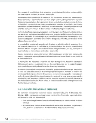 NOÇÕES DE GERENCIAMENTO DE CRISES E DE CONFLITOS NO SISTEMA PRISIONAL32
Em regra geral, a mobilidade deve ser apenas permitida quando realçar vantagem tática
para a equipe de intervenção ou para negociação.
Intimamente relacionada com a contenção é o isolamento do local do evento crítico.
Nesse contexto, o isolamento terá seu mais amplo sentido, abrangendo tanto aspectos
físicos como psicológicos. Os responsáveis devem ser isolados psicologicamente, de forma
a impor-lhes o sentimento que estão completamente sozinhos. Se possível, a única forma
de comunicação exterior deverá ser através de uma linha direta com a força especializada,
criando, assim, uma relação de dependência benéfica nas negociações futuras.
As limitações físicas e psicológicas podem contribuir para o enfraquecimento da vontade
de reação por parte dos responsáveis pela crise, servindo também como elementos que
poderão ser usados na fase de negociação como forma de barganha. Por exemplo, a força
especializada poderá permitir o fornecimento de água ou alimentos, em troca da libera-
ção de alguns dos reféns.
A negociação é considerada a opção mais desejada na administração de uma crise. Deve
ser estabelecida no início da confrontação, preferencialmente por servidor especialmente
treinado. Muitas situações críticas são resolvidas na ação imediata, ou seja, consegue-se
sua resolução no momento de contenção e isolamento.
Caso a contenção e isolamento tenham sido iniciados por servidor sem treinamento,
caberá a equipe de negociação avaliar seu desempenho a fim de decidir se sua remoção
é adequada ou não.
A maior parte dos incidentes é resolvida por meio da negociação. As demais alternativas
táticas devem apoiar o negociador, mas não depender dele, visto que os preparativos para
uma conclusão com utilização de força não devem ser ignorados.
O sistema penitenciário tem uma peculiaridade: quanto mais rápido se agir, menor será
o êxito nas ações de sublevação da ordem por parte dos presos. Também se observa nas
unidades onde tem procedimento de segurança com servidores equipados e treinados em
ações de contenção, dificilmente os impetrantes conseguirão gerar uma crise de grandes
proporções, pois a resposta rápida ou pronto emprego retomará o controle da situação
em menos de cinco minutos. Assim sendo, as crises serão setorizadas e não generalizadas,
facilitando sua resolução.
2.3. ELEMENTOS OPERACIONAIS ESSENCIAIS
Os elementos operacionais costumam receber a denominação geral de Grupo de Ação
Direta – GAD – e enquanto participarem do evento crítico ficam sob a supervisão direta
do gerente da crise, por dois motivos:
•	Suas atividades geralmente têm um impacto imediato, de vida ou morte, no ponto
crítico; e
•	No interesse de comunicações mais rápidas e coerentes entre eles e o gerente da
crise, evitando-se a existência de intermediários de outras autoridades.
 