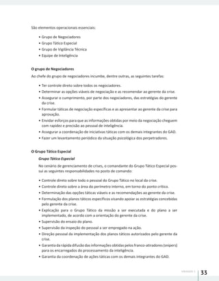 UNIDADE 1
33
São elementos operacionais essenciais:
•	Grupo de Negociadores
•	Grupo Tático Especial
•	Grupo de Vigilância Técnica
•	Equipe de Inteligência
O grupo de Negociadores
Ao chefe do grupo de negociadores incumbe, dentre outras, as seguintes tarefas:
•	Ter controle direto sobre todos os negociadores.
•	Determinar as opções viáveis de negociação e as recomendar ao gerente da crise.
•	Assegurar o cumprimento, por parte dos negociadores, das estratégias do gerente
da crise.
•	Formular táticas de negociação específicas e as apresentar ao gerente da crise para
aprovação.
•	Envidar esforços para que as informações obtidas por meio da negociação cheguem
com rapidez e precisão ao pessoal de inteligência.
•	Assegurar a coordenação de iniciativas táticas com os demais integrantes do GAD.
•	Fazer um levantamento periódico da situação psicológica dos perpetradores.
O Grupo Tático Especial
Grupo Tático Especial
No cenário de gerenciamento de crises, o comandante do Grupo Tático Especial pos-
sui as seguintes responsabilidades no posto de comando:
•	Controle direto sobre todo o pessoal do Grupo Tático no local da crise.
•	Controle direto sobre a área do perímetro interno, em torno do ponto crítico.
•	Determinação das opções táticas viáveis e as recomendações ao gerente da crise.
•	Formulação dos planos táticos específicos visando apoiar as estratégias concebidas
pelo gerente da crise.
•	Explicação para o Grupo Tático da missão a ser executada e do plano a ser
implementado, de acordo com a orientação do gerente da crise.
•	Supervisão do ensaio do plano.
•	Supervisão da inspeção do pessoal a ser empregado na ação.
•	Direção pessoal da implementação dos planos táticos autorizados pelo gerente da
crise.
•	Garantiadarápidadifusãodasinformaçõesobtidaspelosfranco-atiradores(snipers)
para os encarregados do processamento da inteligência.
•	Garantia da coordenação de ações táticas com os demais integrantes do GAD.
 
