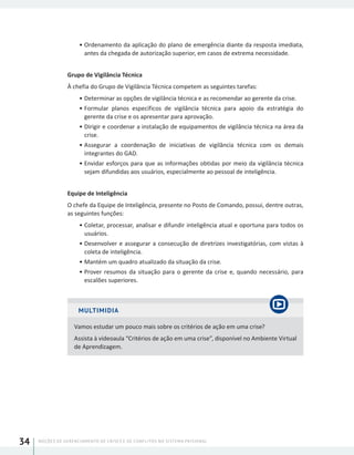 NOÇÕES DE GERENCIAMENTO DE CRISES E DE CONFLITOS NO SISTEMA PRISIONAL34
•	Ordenamento da aplicação do plano de emergência diante da resposta imediata,
antes da chegada de autorização superior, em casos de extrema necessidade.
Grupo de Vigilância Técnica
À chefia do Grupo de Vigilância Técnica competem as seguintes tarefas:
•	Determinar as opções de vigilância técnica e as recomendar ao gerente da crise.
•	Formular planos específicos de vigilância técnica para apoio da estratégia do
gerente da crise e os apresentar para aprovação.
•	Dirigir e coordenar a instalação de equipamentos de vigilância técnica na área da
crise.
•	Assegurar a coordenação de iniciativas de vigilância técnica com os demais
integrantes do GAD.
•	Envidar esforços para que as informações obtidas por meio da vigilância técnica
sejam difundidas aos usuários, especialmente ao pessoal de inteligência.
Equipe de Inteligência
O chefe da Equipe de Inteligência, presente no Posto de Comando, possui, dentre outras,
as seguintes funções:
•	Coletar, processar, analisar e difundir inteligência atual e oportuna para todos os
usuários.
•	Desenvolver e assegurar a consecução de diretrizes investigatórias, com vistas à
coleta de inteligência.
•	Mantém um quadro atualizado da situação da crise.
•	Prover resumos da situação para o gerente da crise e, quando necessário, para
escalões superiores.
MULTIMIDIA
Vamos estudar um pouco mais sobre os critérios de ação em uma crise?
Assista à videoaula “Critérios de ação em uma crise”, disponível no Ambiente Virtual
de Aprendizagem.
 