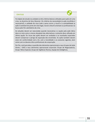 UNIDADE 1
35
SÍNTESE
Foi objeto de estudo na unidade os três critérios básicos utilizados para ação em uma
crise, na doutrina de Gary Noesner. Os critérios da necessidade (a ação escolhida é
necessária?), a validade do risco (vale a pena correr o risco?) e a aceitabilidade (a
ação é aceitável do ponto de vista legal, moral e ético?) orientam os profissionais na
busca pelo fim satisfatório da crise.
As soluções devem ser executadas quando necessárias e a opção pela ação tática
deve se vista como a menos desejável das alternativas e somente deve utilizada em
última opção. Os riscos das ações devem ser avaliados e os resultados esperados
devem compensar o perigo de exposição dos envolvidos. As ações também devem
estar em conformidade com a lei, com a moralidade e os costumes vigentes, bem
como com os deveres ético-profissionais da corporação.
Por fim, você percebeu a questão dos elementos operacionais e seus Grupos de Ação
Direta – GAD e seus elementos operacionais essenciais: Grupo de Negociadores,
Grupo Tático Especial, Grupo de Vigilância Técnica, Equipe de Inteligência.
 