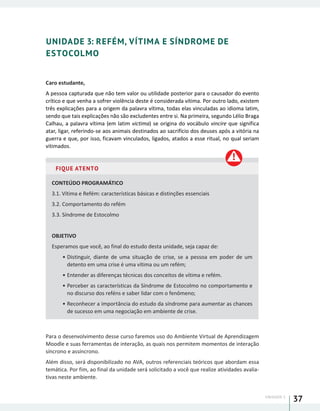 UNIDADE 1
37
UNIDADE 3: REFÉM, VÍTIMA E SÍNDROME DE
ESTOCOLMO
Caro estudante,
A pessoa capturada que não tem valor ou utilidade posterior para o causador do evento
crítico e que venha a sofrer violência deste é considerada vítima. Por outro lado, existem
três explicações para a origem da palavra vítima, todas elas vinculadas ao idioma latim,
sendo que tais explicações não são excludentes entre si. Na primeira, segundo Lélio Braga
Calhau, a palavra vítima (em latim victima) se origina do vocábulo vincire que significa
atar, ligar, referindo-se aos animais destinados ao sacrifício dos deuses após a vitória na
guerra e que, por isso, ficavam vinculados, ligados, atados a esse ritual, no qual seriam
vitimados.
FIQUE ATENTO
CONTEÚDO PROGRAMÁTICO
3.1. Vítima e Refém: características básicas e distinções essenciais
3.2. Comportamento do refém
3.3. Síndrome de Estocolmo
OBJETIVO
Esperamos que você, ao final do estudo desta unidade, seja capaz de:
•	Distinguir, diante de uma situação de crise, se a pessoa em poder de um
detento em uma crise é uma vítima ou um refém;
•	Entender as diferenças técnicas dos conceitos de vítima e refém.
•	Perceber as características da Síndrome de Estocolmo no comportamento e
no discurso dos reféns e saber lidar com o fenômeno;
•	Reconhecer a importância do estudo da síndrome para aumentar as chances
de sucesso em uma negociação em ambiente de crise.
Para o desenvolvimento desse curso faremos uso do Ambiente Virtual de Aprendizagem
Moodle e suas ferramentas de interação, as quais nos permitem momentos de interação
síncrono e assíncrono.
Além disso, será disponibilizado no AVA, outros referenciais teóricos que abordam essa
temática. Por fim, ao final da unidade será solicitado a você que realize atividades avalia-
tivas neste ambiente.
 