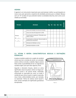 NOÇÕES DE GERENCIAMENTO DE CRISES E DE CONFLITOS NO SISTEMA PRISIONAL38
AGENDA
A agenda é um instrumento importante para você planejar melhor sua participação em
nosso curso, pois apresenta a sequência de atividades previstas para a unidade. Marque
com um “X” as datas em que pretende realizar as atividades descritas, bem como as ati-
vidades já concluídas.
Período Atividade Seg Ter Qua Qui Sex
Concluída
Semana
De ___/___
a ___/___
1 Leitura da Unidade 5 do Guia de Estudos.
2 Leitura do texto 05 disponível no AVA
3 Visualização da videoaula “Distinção entre
refém e vítima”
4 Visualização da videoaula “Apresentação da
Síndrome de Estocolmo”
4 Atividade de Reflexão no Guia
5 Atividade Avaliativa no AVA
3.1. VÍTIMA E REFÉM: CARACTERÍSTICAS BÁSICAS E DISTINÇÕES
ESSENCIAIS
A palavra também poderia ter surgido do vocábulo
vincere que tem o sentido de vencer, ser vencedor,
sendo a vítima o vencido, o abatido. Alguns autores
falam ainda na possibilidade de ter se originado do
vocábulo vigere, que quer dizer vigoroso, forte.
Segundo o dicionário Houaiss, dentre os vários
significados atuais da palavra vítima na língua por-
tuguesa consta o de pessoa ferida, violentada,
assassinada ou executada por outra, ou ainda o
sentido de que vítima é quem é sujeito à opressão,
maus tratos, arbitrariedades (como, por exemplo,
na expressão “vítima do sistema social injusto”).
Estes seriam exemplos de significados gramaticais
da expressão. Figura 2
 