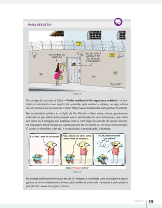 UNIDADE 1
39
PARA REFLETIR
Figura 2
Na charge do cartunista Duke – Prisão residencial de segurança máxima – o bra-
sileiro é retratado como sujeito da opressão pela violência urbana, ou seja, vítima
de um sistema social violento. Fonte: http://www.tudoemdia.com/portal/?p=16591
No vocabulário jurídico e na lição de De Plácido e Silva sobre vítima, geralmente
entende-se por vítima toda pessoa que é sacrificada em seus interesses, que sofre
um dano ou é atingida por qualquer mal. E, sem fugir ao sentido do senso comum,
na linguagem penal designa o sujeito passivo de um delito ou de uma contravenção.
É, assim, o ofendido, o ferido, o assassinado, o prejudicado, o burlado.
Figura 3
Na charge politicamente incorreta de Dr. Pepper, é mostrada uma situação em que o
garoto se torna duplamente vítima: pela violência praticada na escola e pelo próprio
pai. [Fonte: www.drpepper.com.br.]
 