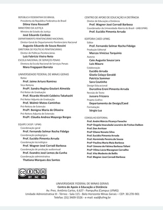 REPÚBLICA FEDERATIVA DO BRASIL
Presidenta da República Federativa do Brasil
Dilma Vana Rousseff
MINISTÉRIO DA JUSTIÇA
Ministro de Estado da Justiça
José Eduardo Cardozo
DEPARTAMENTO PENITENCIÁRIO NACIONAL
Diretor-Geral do Departamento Penitenciário Nacional
Augusto Eduardo de Souza Rossini
DIRETORIA DE POLÍTICAS PENITENCIÁRIAS
Diretor de Políticas Penitenciárias
Luiz Fabrício Vieira Neto
ESCOLA NACIONAL DE SERVIÇOS PENAIS
Diretora da Escola Nacional de Serviços Penais
Mara Fregapani Barreto
UNIVERSIDADE FEDERAL DE MINAS GERAIS
Reitor
Prof. Jaime Arturo Ramirez
Vice-Reitoria
Profª. Sandra Regina Goulart Almeida
Pró Reitor de Graduação
Prof. Ricardo Hiroshi Caldeira Takahashi
Pró Reitor Adjunto de Graduação
Prof. Walmir Matos Caminhas
Pró-Reitora de Extensão
Profª. Benigna Maria de Oliveira
Pró-Reitora Adjunta de Extensão
Profª. Cláudia Andrea Mayorga Borges
EQUIPE CASSP / UFMG
Coordenação geral
Prof. Fernando Selmar Rocha Fidalgo
Coordenação pedagógica
Prof. Eucidio Pimenta Arruda
Coordenação tecnológica
Prof. Wagner José Corradi Barbosa
Coordenação de produção audiovisual
Prof. Evandro José Lemos da Cunha
Coordenação administrativa
Thatiana Marques dos Santos
CENTRO DE APOIO DE EDUCAÇÃO A DISTÂNCIA
Diretor de Educação a Distância
Prof. Wagner José Corradi Barbosa
Coordenador da Univesidade Aberta do Brasil - UAB/UFMG
Prof. Eucídio Pimenta Arruda
EDITORA CAED-UFMG
Editor
Prof. Fernando Selmar Rocha Fidalgo
Produção Editorial
Marcos Vinícius Tarquinio
Autoria
Caio Augusto Souza Lara
Luis Mauro
Colaboração
Eucídio Arruda
Gisela Colaço Geraldi
Patrícia Sommer
Sara Coutinho
Design Educacional
Durcelina Ereni Pimenta Arruda
Revisão de Texto
Jussara Frizzera
Projeto Gráfico
Departamento de Design/Caed
Formatação
Sérgio Luz
CONSELHO EDITORIAL
Prof. André Márcio Picanço Favacho
Profª Ângela Imaculada Loureiro de Freitas Dalben
Prof. Dan Avritzer
Profª Eliane Novato Silva
Prof. Eucídio Pimenta Arruda
Prof. Hormindo Pereira de Souza
Profª Paulina Maria Maia Barbosa
Profª Simone de Fátima Barbosa Tófani
Profª Vilma Lúcia Macagnan Carvalho
Prof. Vito Modesto de Bellis
Prof. Wagner José Corradi Barbosa
UNIVERSIDADE FEDERAL DE MINAS GERAIS
Centro de Apoio à Educação a Distância
Av. Pres. Antônio Carlos, 6.627 - Pampulha (Campus UFMG)
Unidade Administrativa III - Térreo - Sala 115 - Belo Horizonte Minas Gerais – CEP: 30.270-901
Telefax: (31) 3409-5526 - e-mail: ead@ufmg.br
 