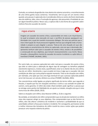 NOÇÕES DE GERENCIAMENTO DE CRISES E DE CONFLITOS NO SISTEMA PRISIONAL40
Contudo, no contexto da gestão de crises dentro do sistema carcerário, o reconhecimento
de uma vítima ganha novos contornos. Inicialmente, tem-se que em um evento crítico
quando uma pessoa é capturada ela é considerada vítima se contra ela forem destinados
atos de violência, ódio, raiva e frustração do agressor, não possuindo a finalidade de cau-
sar algum benefício prático. Nesse caso, a captura não é uma forma de se garantir sobre-
vivência física do causador do evento.
FIQUE ATENTO
Imagine um causador de evento crítico, surpreendido em meio a um ritual bizarro,
no qual se prepara uma execução em que o sacrifício da pessoa apaziguará sua
divindade com a qual ele mantém incessantes diálogos. Ele avisa aos policiais que a
mera interrupção do ritual provocará tragédias imensas que atingirão toda a huma-
nidade e prepara-se para degolar a pessoa. Trata-se de uma situação em que são
observadas as características de vítima no capturado, uma vez que o dominado não
apresenta nenhum valor para o causador do evento crítico, exceto o de possibilitar
a consecução de seus objetivos, que incluem necessariamente a sua morte. Nessa
situação, o desequilíbrio mental do causador do evento é evidente e a ação tática é
inevitável (THOMÉ; SALINAG, 2001).
Por outro lado, se a pessoa capturada tem valor real para o causador do evento crítico,
que dela se valerá para a obtenção de algum tipo de vantagem ou benefício palpável
claramente expresso e, muitas vezes, quantificável, estar-se-ia diante não de uma vítima,
mas de um refém. Geralmente, o que se pede em troca é algo que o causador não tem
condições de obter por conta própria naquele momento. Trata-se de situação com refém,
por exemplo, uma ação que visa uma fuga eventual em que a pessoa capturada poderá
servir de troca por um veículo, dinheiro ou armas (THOMÉ; SALINAG, 2001).
Tais características estão ligadas ao próprio significado do termo refém, que segundo o
Houaiss, é aquele que fica em situações extremas e contra a sua vontade em poder de
outrem, como garantia. O refém (do árabe rihan) também pode significar a pessoa que
se entrega como penhor de fidelidade de um ajuste ou tratado, situação esta que é vista
numa troca de reféns (SILVA, 2013).
Sobre as situações com reféns, Gary Noesner (1999, p. 3) diz o seguinte:
Na verdade, os tomadores de refém compreendem que só através de manterem os reféns
vivos eles esperam atingir os seus objetivos. Eles compreendem que se eles ferirem os
reféns, eles irão alterar a dinâmica do incidente e aumentar a probabilidade de que as
autoridades utilizem a força para resolver o incidente. Por conseguinte, permanece sendo
o melhor interesse dos tomadores de refém mantê-los vivos e evitar ações que podem
provocar uma resposta violenta da polícia.
 
