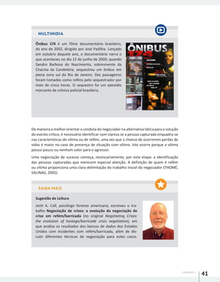 UNIDADE 1
41
MULTIMIDIA
Ônibus 174 é um filme documentário brasileiro,
do ano de 2002, dirigido por José Padilha. Lançado
em outubro daquele ano, o documentário narra o
que aconteceu no dia 12 de junho de 2000, quando
Sandro Barbosa do Nascimento, sobrevivente da
Chacina da Candelária, sequestrou um ônibus em
plena zona sul do Rio de Janeiro. Dez passageiros
foram tomados como reféns pelo sequestrador por
mais de cinco horas. O sequestro foi um episódio
marcante da crônica policial brasileira.
De maneira a melhor orientar a conduta do negociador na alternativa tática para a solução
do evento crítico, é necessário identificar com clareza se a pessoa capturada enquadra-se
nas características de vítima ou de refém, uma vez que a chance de ocorrerem perdas de
vidas é maior no caso de presença de situação com vítima. Isto ocorre porque a vítima
possui pouco ou nenhum valor para o agressor.
Uma negociação de sucesso começa, necessariamente, por esta etapa: a identificação
das pessoas capturadas que merecem especial atenção. A definição de quem é refém
ou vítima proporciona uma clara delimitação do trabalho inicial do negociador (THOMÉ;
SALINAG, 2001).
SAIBA MAIS
Sugestão de Leitura
Jonh A. Call, psicólogo forense americano, escreveu o tra-
balho Negociação de crises: a evolução da negociação de
crise em refém/barricada (no original Negotiating Crises:
the evolution of hostage/barricade crisis negotiation), em
que analisa os resultados dos bancos de dados dos Estados
Unidos com incidentes com refém/barricada, além de dis-
cutir diferentes técnicas de negociação para estes casos.
 