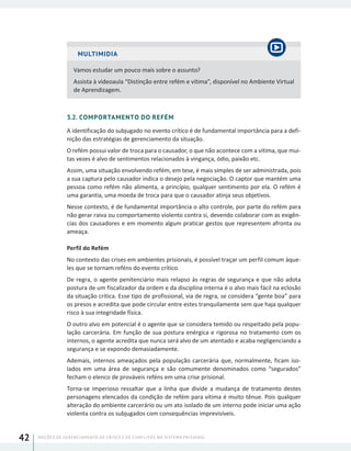 NOÇÕES DE GERENCIAMENTO DE CRISES E DE CONFLITOS NO SISTEMA PRISIONAL42
MULTIMIDIA
Vamos estudar um pouco mais sobre o assunto?
Assista à videoaula “Distinção entre refém e vítima”, disponível no Ambiente Virtual
de Aprendizagem.
3.2. COMPORTAMENTO DO REFÉM
A identificação do subjugado no evento crítico é de fundamental importância para a defi-
nição das estratégias de gerenciamento da situação.
O refém possui valor de troca para o causador, o que não acontece com a vítima, que mui-
tas vezes é alvo de sentimentos relacionados à vingança, ódio, paixão etc.
Assim, uma situação envolvendo refém, em tese, é mais simples de ser administrada, pois
a sua captura pelo causador indica o desejo pela negociação. O captor que mantém uma
pessoa como refém não alimenta, a princípio, qualquer sentimento por ela. O refém é
uma garantia, uma moeda de troca para que o causador atinja seus objetivos.
Nesse contexto, é de fundamental importância o alto controle, por parte do refém para
não gerar raiva ou comportamento violento contra si, devendo colaborar com as exigên-
cias dos causadores e em momento algum praticar gestos que representem afronta ou
ameaça.
Perfil do Refém
No contexto das crises em ambientes prisionais, é possível traçar um perfil comum àque-
les que se tornam reféns do evento crítico.
De regra, o agente penitenciário mais relapso às regras de segurança e que não adota
postura de um fiscalizador da ordem e da disciplina interna é o alvo mais fácil na eclosão
da situação crítica. Esse tipo de profissional, via de regra, se considera “gente boa” para
os presos e acredita que pode circular entre estes tranquilamente sem que haja qualquer
risco à sua integridade física.
O outro alvo em potencial é o agente que se considera temido ou respeitado pela popu-
lação carcerária. Em função de sua postura enérgica e rigorosa no tratamento com os
internos, o agente acredita que nunca será alvo de um atentado e acaba negligenciando a
segurança e se expondo demasiadamente.
Ademais, internos ameaçados pela população carcerária que, normalmente, ficam iso-
lados em uma área de segurança e são comumente denominados como “segurados”
fecham o elenco de prováveis reféns em uma crise prisional.
Torna-se imperioso ressaltar que a linha que divide a mudança de tratamento destes
personagens elencados da condição de refém para vítima é muito tênue. Pois qualquer
alteração do ambiente carcerário ou um ato isolado de um interno pode iniciar uma ação
violenta contra os subjugados com consequências imprevisíveis.
 