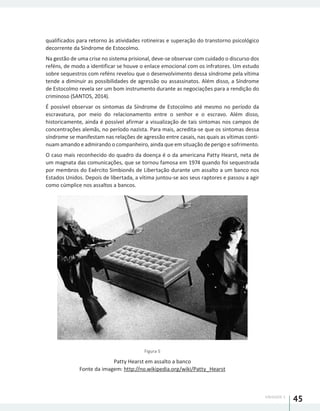 UNIDADE 1
45
qualificados para retorno às atividades rotineiras e superação do transtorno psicológico
decorrente da Síndrome de Estocolmo.
Na gestão de uma crise no sistema prisional, deve-se observar com cuidado o discurso dos
reféns, de modo a identificar se houve o enlace emocional com os infratores. Um estudo
sobre sequestros com reféns revelou que o desenvolvimento dessa síndrome pela vítima
tende a diminuir as possibilidades de agressão ou assassinatos. Além disso, a Síndrome
de Estocolmo revela ser um bom instrumento durante as negociações para a rendição do
criminoso (SANTOS, 2014).
É possível observar os sintomas da Síndrome de Estocolmo até mesmo no período da
escravatura, por meio do relacionamento entre o senhor e o escravo. Além disso,
historicamente, ainda é possível afirmar a visualização de tais sintomas nos campos de
concentrações alemãs, no período nazista. Para mais, acredita-se que os sintomas dessa
síndrome se manifestam nas relações de agressão entre casais, nas quais as vítimas conti-
nuam amando e admirando o companheiro, ainda que em situação de perigo e sofrimento.
O caso mais reconhecido do quadro da doença é o da americana Patty Hearst, neta de
um magnata das comunicações, que se tornou famosa em 1974 quando foi sequestrada
por membros do Exército Simbionês de Libertação durante um assalto a um banco nos
Estados Unidos. Depois de libertada, a vítima juntou-se aos seus raptores e passou a agir
como cúmplice nos assaltos a bancos.
Figura 5
Patty Hearst em assalto a banco
Fonte da imagem: http://no.wikipedia.org/wiki/Patty_Hearst
 