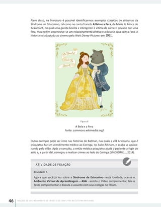 NOÇÕES DE GERENCIAMENTO DE CRISES E DE CONFLITOS NO SISTEMA PRISIONAL46
Além disso, na literatura é possível identificarmos exemplos clássicos de sintomas da
Síndrome de Estocolmo, tal como no conto francês A Bela e a Fera, de Marie le Prince de
Beaumont, no qual uma garota bonita e inteligente é vítima de cárcere privado por uma
fera, mas no fim desenvolve-se um relacionamento afetivo e a Bela se casa com a Fera. A
história foi adaptada ao cinema pela Walt Disney Pictures em 1991.
Figura 6
A Bela e a Fera
Fonte: commons.wikimedia.org/
Outro exemplo pode ser visto nas histórias do Batman, nas quais a vilã Arlequina, que é
psiquiatra, faz um atendimento médico ao Coringa, no Asilo Arkham, e acaba se apaixo-
nando pelo vilão. Após a consulta, a então médica psiquiatra ajuda o paciente a fugir do
asilo e, a partir daí, começou a realizar crimes ao lado do Coringa (SÍNDROME..., 2014).
ATIVIDADE DE FIXAÇÃO
Atividade 5
Agora que você já leu sobre a Síndrome de Estocolmo nesta Unidade, acesse o
Ambiente Virtual de Aprendizagem – AVA - assista o Vídeo complementar, leia o
Texto complementar e discuta o assunto com seus colegas no fórum.
 