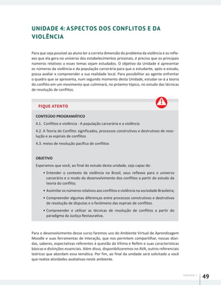 UNIDADE 1
49
UNIDADE 4: ASPECTOS DOS CONFLITOS E DA
VIOLÊNCIA
Para que seja possível ao aluno ter a correta dimensão do problema da violência e os refle-
xos que ela gera no universo dos estabelecimentos prisionais, é preciso que os principais
números relativos a esses temas sejam estudados. O objetivo da Unidade é apresentar
os números da violência e da população carcerária para que o estudante, após o estudo,
possa avaliar e compreender a sua realidade local. Para possibilitar ao agente enfrentar
o quadro que se apresenta, num segundo momento desta Unidade, estudar-se-á a teoria
do conflito em um movimento que culminará, no próximo tópico, no estudo das técnicas
de resolução de conflitos.
FIQUE ATENTO
CONTEÚDO PROGRAMÁTICO
4.1. Conflitos e violência - A população carcerária e a violência
4.2. A Teoria do Conflito: significados, processos construtivos e destrutivos de reso-
lução e as espirais de conflitos
4.3. meios de resolução pacífica de conflitos
OBJETIVO
Esperamos que você, ao final do estudo desta unidade, seja capaz de:
•	Entender o contexto da violência no Brasil, seus reflexos para o universo
carcerário e o modo do desenvolvimento dos conflitos a partir do estudo da
teoria do conflito;
•	Assimilar os números relativos aos conflitos e violência na sociedade Brasileira;
•	Compreender algumas diferenças entre processos construtivos e destrutivos
de resolução de disputas e o fenômeno das espirais de conflitos.
•	Compreender e utilizar as técnicas de resolução de conflitos a partir do
paradigma da Justiça Restaurativa.
Para o desenvolvimento desse curso faremos uso do Ambiente Virtual de Aprendizagem
Moodle e suas ferramentas de interação, que nos permitem compartilhar, nossas dúvi-
das, saberes, expectativas referentes à questão da Vítima e Refém e suas características
básicas e distinções essenciais. Além disso, disponibilizaremos no AVA, outros referenciais
teóricos que abordam essa temática. Por fim, ao final da unidade será solicitado a você
que realize atividades avaliativas neste ambiente.
 