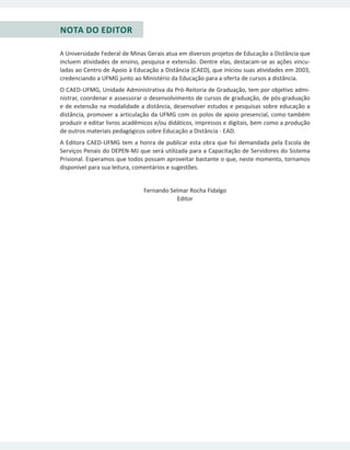 NOTA DO EDITOR
A Universidade Federal de Minas Gerais atua em diversos projetos de Educação a Distância que
incluem atividades de ensino, pesquisa e extensão. Dentre elas, destacam-se as ações vincu-
ladas ao Centro de Apoio à Educação a Distância (CAED), que iniciou suas atividades em 2003,
credenciando a UFMG junto ao Ministério da Educação para a oferta de cursos a distância.
O CAED-UFMG, Unidade Administrativa da Pró-Reitoria de Graduação, tem por objetivo admi-
nistrar, coordenar e assessorar o desenvolvimento de cursos de graduação, de pós-graduação
e de extensão na modalidade a distância, desenvolver estudos e pesquisas sobre educação a
distância, promover a articulação da UFMG com os polos de apoio presencial, como também
produzir e editar livros acadêmicos e/ou didáticos, impressos e digitais, bem como a produção
de outros materiais pedagógicos sobre Educação a Distância - EAD.
A Editora CAED-UFMG tem a honra de publicar esta obra que foi demandada pela Escola de
Serviços Penais do DEPEN-MJ que será utilizada para a Capacitação de Servidores do Sistema
Prisional. Esperamos que todos possam aproveitar bastante o que, neste momento, tornamos
disponível para sua leitura, comentários e sugestões.
Fernando Selmar Rocha Fidalgo
Editor
 