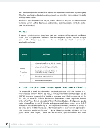 NOÇÕES DE GERENCIAMENTO DE CRISES E DE CONFLITOS NO SISTEMA PRISIONAL50
Para o desenvolvimento desse curso faremos uso do Ambiente Virtual de Aprendizagem
Moodle e suas ferramentas de interação, as quais nos permitem momentos de interação
síncrono e assíncrono.
Além disso, será disponibilizado no AVA, outros referenciais teóricos que abordam essa
temática. Por fim, ao final da unidade será solicitado a você que realize atividades avalia-
tivas neste ambiente.
AGENDA
A agenda é um instrumento importante para você planejar melhor sua participação em
nosso curso, pois apresenta a sequência de atividades previstas para a unidade. Marque
com um “X” as datas em que pretende realizar as atividades descritas, bem como as ati-
vidades já concluídas.
Período Atividade Seg Ter Qua Qui Sex
Concluída
Semana
De ___/___
a ___/___
1 Leitura da Unidade 10 do Guia de Estudos.
2 Leitura do texto 10 disponível no AVA
3
Visualização da videoaula “Meios de
resolução pacífica de conflitos”
3 Atividade de Reflexão no Guia
4 Atividade Avaliativa no AVA
4.1. CONFLITOS E VIOLÊNCIA - A POPULAÇÃO CARCERÁRIA E A VIOLÊNCIA
De acordo com os dados divulgados pelo Conselho Nacional de Justiça em junho de 2014,
referentes aos números do mês de maio, a população carcerária em nosso país era de
563.526 pessoas, o que equivale a população inteira de uma cidade do porte de Juiz de
Fora, MG, ou ainda dez estádios do tamanho do Mineirão lotados. Segundo o anuário
online World Prison Brief da International Centre for Prison Studies, o Brasil possui a quarta
maior população de presos do planeta, atrás apenas dos Estados Unidos (cerca de 2,2
milhões de pessoas encarceradas), da China (aproximadamente 1,6 milhões de presos) e
da Rússia (cerca de 680 mil presos). Se forem considerados os presos em regime domi-
ciliar, o número brasileiro sobe para 711.463 e o Brasil ultrapassa a Rússia no terceiro
posto. Numa conta simples, a cada 100.000 brasileiros, aproximadamente 350 estão
 