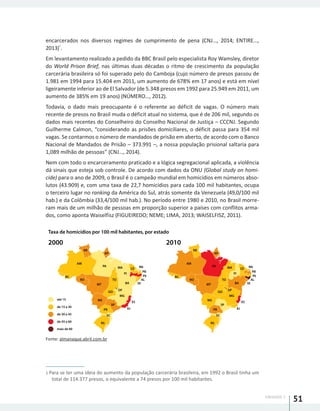 UNIDADE 1
51
encarcerados nos diversos regimes de cumprimento de pena (CNJ..., 2014; ENTIRE...,
2013)
1
.
Em levantamento realizado a pedido da BBC Brasil pelo especialista Roy Wamsley, diretor
do World Prison Brief, nas últimas duas décadas o ritmo de crescimento da população
carcerária brasileira só foi superado pelo do Camboja (cujo número de presos passou de
1.981 em 1994 para 15.404 em 2011, um aumento de 678% em 17 anos) e está em nível
ligeiramente inferior ao de El Salvador (de 5.348 presos em 1992 para 25.949 em 2011, um
aumento de 385% em 19 anos) (NÚMERO..., 2012).
Todavia, o dado mais preocupante é o referente ao déficit de vagas. O número mais
recente de presos no Brasil muda o déficit atual no sistema, que é de 206 mil, segundo os
dados mais recentes do Conselheiro do Conselho Nacional de Justiça – CCCNJ. Segundo
Guilherme Calmon, “considerando as prisões domiciliares, o déficit passa para 354 mil
vagas. Se contarmos o número de mandados de prisão em aberto, de acordo com o Banco
Nacional de Mandados de Prisão – 373.991 –, a nossa população prisional saltaria para
1,089 milhão de pessoas” (CNJ..., 2014).
Nem com todo o encarceramento praticado e a lógica segregacional aplicada, a violência
dá sinais que esteja sob controle. De acordo com dados da ONU (Global study on homi-
cide) para o ano de 2009, o Brasil é o campeão mundial em homicídios em números abso-
lutos (43.909) e, com uma taxa de 22,7 homicídios para cada 100 mil habitantes, ocupa
o terceiro lugar no ranking da América do Sul, atrás somente da Venezuela (49,0/100 mil
hab.) e da Colômbia (33,4/100 mil hab.). No período entre 1980 e 2010, no Brasil morre-
ram mais de um milhão de pessoas em proporção superior a países com conflitos arma-
dos, como aponta Waiselfisz (FIGUEIREDO; NEME; LIMA, 2013; WAISELFISZ, 2011).
Fonte: almanaque.abril.com.br
1 Para se ter uma ideia do aumento da população carcerária brasileira, em 1992 o Brasil tinha um
total de 114.377 presos, o equivalente a 74 presos por 100 mil habitantes.
Taxa de homicídios por 100 mil habitantes, por estado
2000 2010
RR
RS
AM
AC
RO
AP
PA
MT
MS
MA
PI
BA
DF
MG
SP
PR
SC
CE
RN
PB
PE
AL
SE
ES
RJ
TO
GO
RR
RS
AM
AC
RO
AP
PA
MT
MS
MA
PI
BA
DF
MG
SP
PR
SC
CE
RN
PB
PE
AL
SE
ES
RJ
TO
GO
até 15
de 15 a 30
de 30 a 45
de 45 a 60
mais de 60
 