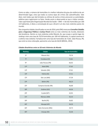 NOÇÕES DE GERENCIAMENTO DE CRISES E DE CONFLITOS NO SISTEMA PRISIONAL52
Como se sabe, o número de homicídios é o melhor indicativo do grau de violência de um
determinado lugar, visto que todos os outros tipos de crimes são subnotificados. Vale
dizer, nem todos que são furtados ou vítimas de outros crimes procuram as autoridades
públicas para registrarem os fatos. Sendo assim e observando-se que o índice conside-
rado suportável pela Organização Mundial da Saúde – OMS – é de dez homicídios por 100
mil habitantes, é óbvia a constatação de que o Brasil é um dos mais violentos países do
mundo.
Das cinquenta cidades classificadas no ano de 2014, pela ONG mexicana Conselho Cidadão
para a Segurança Pública e Justiça Penal como as mais violentas do mundo, dezesseis
são brasileiras. Dentre as mais violentas estão Maceió, AL, que ocupa o quinto lugar do
ranking e tem uma taxa de 79,76 homicídios por 100 mil habitantes. A capital cearense é
a sétima mais violenta: Fortaleza tem uma taxa de homicídios de 72,81. João Pessoa, PB,
que está na nona colocação, apresenta uma taxa de 66,92 (BRASIL, 2014).
Cidades Brasileiras entre as 50 mais Violentas do Mundo
Ranking Cidade Taxa de homicídios
5º Maceió (AL) 79,76
7º Fortaleza (CE) 72,81
9º João Pessoa (PB) 66,92
12º Natal (RN) 57,62
13º Salvador (BA) 57,61
14º Vitória (ES) 57,51
15º São Luís (MA) 57,39
23º Belém (PA) 48,23
25º Campina Grande (PB) 46,00
28º Goiânia (GO) 44,56
29º Cuiabá (MT) 43,95
31º Manaus (AM) 42,53
39º Recife (PE) 36,82
40º Macapá (AP) 36,59
44º Belo Horizonte (MG) 34,73
46º Aracaju (SE) 33,36
 