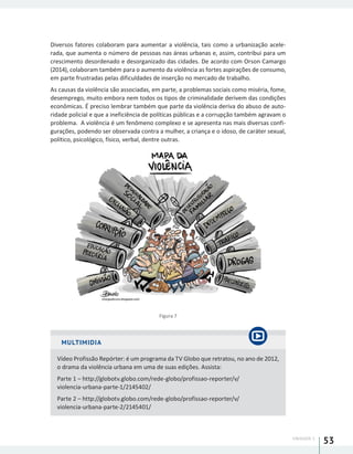 UNIDADE 1
53
Diversos fatores colaboram para aumentar a violência, tais como a urbanização acele-
rada, que aumenta o número de pessoas nas áreas urbanas e, assim, contribui para um
crescimento desordenado e desorganizado das cidades. De acordo com Orson Camargo
(2014), colaboram também para o aumento da violência as fortes aspirações de consumo,
em parte frustradas pelas dificuldades de inserção no mercado de trabalho.
As causas da violência são associadas, em parte, a problemas sociais como miséria, fome,
desemprego, muito embora nem todos os tipos de criminalidade derivem das condições
econômicas. É preciso lembrar também que parte da violência deriva do abuso de auto-
ridade policial e que a ineficiência de políticas públicas e a corrupção também agravam o
problema. A violência é um fenômeno complexo e se apresenta nas mais diversas confi-
gurações, podendo ser observada contra a mulher, a criança e o idoso, de caráter sexual,
político, psicológico, físico, verbal, dentre outras.
Figura 7
MULTIMIDIA
Vídeo Profissão Repórter: é um programa da TV Globo que retratou, no ano de 2012,
o drama da violência urbana em uma de suas edições. Assista:
Parte 1 – http://globotv.globo.com/rede-globo/profissao-reporter/v/
violencia-urbana-parte-1/2145402/
Parte 2 – http://globotv.globo.com/rede-globo/profissao-reporter/v/
violencia-urbana-parte-2/2145401/
 