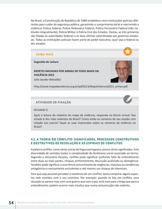 NOÇÕES DE GERENCIAMENTO DE CRISES E DE CONFLITOS NO SISTEMA PRISIONAL54
No Brasil, a Constituição da República de 1988 estabelece cinco instituições policiais dife-
rentes para cuidar da segurança pública, garantindo o cumprimento da lei e reprimindo a
violência: Polícia Federal, Polícia Rodoviária Federal, Polícia Ferroviária Federal (não ins-
tituída integralmente), Polícia Militar e Polícia Civil dos Estados. Destas, as três primeiras
são filiadas às autoridades federais e as duas últimas subordinadas aos governos estadu-
ais. Todas as instituições policiais fazem parte do poder executivo, quer seja o federal ou
dos estados.
SAIBA MAIS
Sugestão de Leitura
MORTES MATADAS POR ARMAS DE FOGO MAPA DA
VIOLÊNCIA 2013
Julio Jacobo Waiselfisz
http://www.mapadaviolencia.org.br/pdf2013/MapaViolencia2013_armas.pdf
ATIVIDADE DE FIXAÇÃO
Atividade 6
Após a leitura do relatório do mapa da violência, responda no fórum virtual: Seu
estado é dos mais violentos do Brasil? Como estão os números de seu estado com
relação aos outros? Quais as suas impressões sobre os números da violência no
Brasil?
4.2. A TEORIA DO CONFLITO: SIGNIFICADOS, PROCESSOS CONSTRUTIVOS
E DESTRUTIVOS DE RESOLUÇÃO E AS ESPIRAIS DE CONFLITOS
A palavra conflito, como várias outras da língua portuguesa, possui vários significados. Esta
diversidade de sentidos traduz a complexidade do fenômeno social associado ao termo.
Segundo o dicionário Houaiss, conflito pode significar profunda falta de entendimento
entre duas ou mais partes, choque, enfrentamento, discussão acalorada ou divergência.
Também pode significar a ocorrência concomitante de exigências, impulsos ou tendências
antagônicos e mutuamente excludentes e até mesmo um choque de interesses.
Para que seja possível perceber a existência de um conflito, basta comparar alguns aspec-
tos nele contidos com o seu contrário. Por exemplo: quando se fala em conflito, uma
situação se parece mais com uma guerra que com a paz; está mais para a briga que para o
entendimento; podem ocorrer mais insultos que numa comunicação não violenta.
 