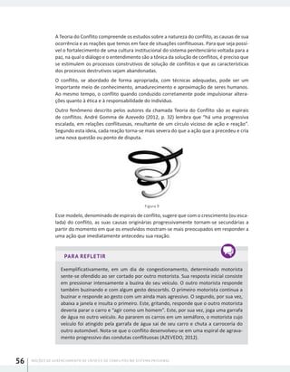NOÇÕES DE GERENCIAMENTO DE CRISES E DE CONFLITOS NO SISTEMA PRISIONAL56
A Teoria do Conflito compreende os estudos sobre a natureza do conflito, as causas de sua
ocorrência e as reações que temos em face de situações conflituosas. Para que seja possí-
vel o fortalecimento de uma cultura institucional do sistema penitenciário voltada para a
paz, na qual o diálogo e o entendimento são a tônica da solução de conflitos, é preciso que
se estimulem os processos construtivos de solução de conflitos e que as características
dos processos destrutivos sejam abandonadas.
O conflito, se abordado de forma apropriada, com técnicas adequadas, pode ser um
importante meio de conhecimento, amadurecimento e aproximação de seres humanos.
Ao mesmo tempo, o conflito quando conduzido corretamente pode impulsionar altera-
ções quanto à ética e à responsabilidade do indivíduo.
Outro fenômeno descrito pelos autores da chamada Teoria do Conflito são as espirais
de conflitos. André Gomma de Azevedo (2012, p. 32) lembra que “há uma progressiva
escalada, em relações conflituosas, resultante de um círculo vicioso de ação e reação”.
Segundo esta ideia, cada reação torna-se mais severa do que a ação que a precedeu e cria
uma nova questão ou ponto de disputa.
Figura 9
Esse modelo, denominado de espirais de conflito, sugere que com o crescimento (ou esca-
lada) do conflito, as suas causas originárias progressivamente tornam-se secundárias a
partir do momento em que os envolvidos mostram-se mais preocupados em responder a
uma ação que imediatamente antecedeu sua reação.
PARA REFLETIR
Exemplificativamente, em um dia de congestionamento, determinado motorista
sente-se ofendido ao ser cortado por outro motorista. Sua resposta inicial consiste
em pressionar intensamente a buzina do seu veículo. O outro motorista responde
também buzinando e com algum gesto descortês. O primeiro motorista continua a
buzinar e responde ao gesto com um ainda mais agressivo. O segundo, por sua vez,
abaixa a janela e insulta o primeiro. Este, gritando, responde que o outro motorista
deveria parar o carro e “agir como um homem”. Este, por sua vez, joga uma garrafa
de água no outro veículo. Ao pararem os carros em um semáforo, o motorista cujo
veículo foi atingido pela garrafa de água sai de seu carro e chuta a carroceria do
outro automóvel. Nota-se que o conflito desenvolveu-se em uma espiral de agrava-
mento progressivo das condutas conflituosas (AZEVEDO, 2012).
 