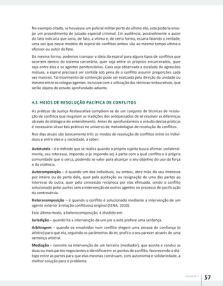 UNIDADE 1
57
No exemplo citado, se houvesse um policial militar perto do último ato, este poderia ense-
jar um procedimento de juizado especial criminal. Em audiência, possivelmente o autor
do fato indicaria que seria, de fato, a vítima e, de certa forma, estaria falando a verdade,
uma vez que nesse modelo de espiral de conflitos ambos são ao mesmo tempo vítima e
ofensor ou autor do fato.
Da mesma forma, podemos transpor a ideia da espiral para alguns tipos de conflitos que
ocorrem dentro do sistema carcerário, quer seja entre os próprios encarcerados, quer
seja entre eles e os agentes penitenciários. Caso seja observada a escalada de agressões
mútuas, a espiral precisará ser contida sob pena de o conflito assumir proporções cada
vez maiores. Tal movimento de contenção pode ser realizado pela direção da unidade ou
mesmo entre os colegas agentes, inclusive com a utilização das técnicas restaurativas, que
serão objeto de estudo aprofundado adiante.
4.3. MEIOS DE RESOLUÇÃO PACÍFICA DE CONFLITOS
As práticas de Justiça Restaurativa compõem-se de um conjunto de técnicas de resolu-
ção de conflitos que resgatam as tradições dos antepassados de se resolver as diferenças
através do diálogo e do entendimento. Antes de aprofundarmos o estudo destas práticas
é necessário situar tais práticas no universo de metodologias de resolução de conflitos.
Nos dias atuais são basicamente três os modos de resolução de conflitos entre os indiví-
duos e entre eles e a sociedade, a saber:
Autotutela – é o método que se realiza quando o próprio sujeito busca afirmar, unilateral-
mente, seu interesse, impondo-o (e impondo-se) à parte com a qual conflita e à própria
comunidade que o cerca, podendo se valer para alcançar o seu objetivo do uso da força
e da violência.
Autocomposição – é quando um dos indivíduos, ou ambos, abre mão do seu interesse
por inteiro ou de parte dele, quer pela aceitação ou resignação de uma das partes ao
interesse da outra, quer pela concessão recíproca por elas efetuada, sendo o conflito
solucionado pelas partes sem a intervenção de outros agentes no processo de pacificação
da controvérsia.
Heterocomposição – é quando o conflito é solucionado mediante a intervenção de um
agente exterior à relação conflituosa original (SENA, 2010).
Este último modo, a heterocomposição, é dividido em:
Jurisdição – quando há a intervenção de um juiz e este profere uma sentença.
Arbitragem – quando os envolvidos num conflito elegem uma pessoa de confiança (o
árbitro) para que ela, seguindo os parâmetros da lei, profira o seu parecer através de uma
sentença arbitral.
Mediação – consiste na intervenção de um terceiro (mediador), que assiste e conduz as
duas ou mais partes negociantes a identificarem os pontos de conflito, favorecendo o diá-
logo entre as partes para que elas mesmas construam, com autonomia e solidariedade, a
melhor solução para o problema.
 