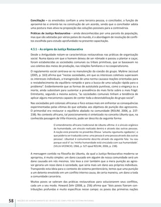 NOÇÕES DE GERENCIAMENTO DE CRISES E DE CONFLITOS NO SISTEMA PRISIONAL58
Conciliação – os envolvidos confiam a uma terceira pessoa, o conciliador, a função de
aproximá-las e orientá-las na construção de um acordo, sendo que o conciliador adota
uma postura mais ativa na proposição das soluções possíveis para a controvérsia.
Práticas de Justiça Restaurativa – ainda desconhecidas por uma parcela da população,
mas que são adotadas por vários países do mundo, é a abordagem de resolução de confli-
tos escolhida para estudo aprofundado na presente capacitação.
4.3.1 - As origens da Justiça Restaurativa
Desde a Antiguidade notam-se características restaurativas nas práticas de organização
social. Numa época em que o homem deixou de ser nômade e passou a plantar e caçar,
foram estabelecidas as sociedades comunais ou tribais primitivas, que se baseavam no
uso coletivo dos meios de produção, nas relações familiares e no cooperativismo.
O regulamento social centrava-se na manutenção da coesão do grupo. Mylène Jaccoud
(2005, p. 163) afirma que “nestas sociedades, em que os interesses coletivos superavam
os interesses individuais, a transgressão de uma norma causava reações orientadas para
o restabelecimento do equilíbrio rompido e para a busca de uma solução rápida para o
problema”. Evidentemente que as formas de autotutela punitivas, como a vingança ou a
morte, ainda subsistiam para sustentar a prevalência do mais forte sobre o mais frágil.
Entretanto, segundo a mesma autora, “as sociedades comunais tinham a tendência de
aplicar alguns mecanismos capazes de conter toda a desestabilização do grupo social”.
Nas sociedades pré-coloniais africanas o foco estava mais em enfrentar as consequências
experimentadas pelas vítimas do que voltadas aos objetivos de punição dos agressores.
O primordial era restaurar o equilíbrio abalado na comunidade (ROLIM, 2006, p. 237-
238). No contexto africano, tal posicionamento é sintetizado no conceito Ubuntu que, na
conhecida passagem de Villa-Vicencio, pode ser descrito da seguinte forma:
O entendimento africano tradicional de Ubuntu afirma: é o vínculo orgânico
da humanidade, um vínculo realizado dentro e através das outras pessoas.
A noção está presente no provérbio Xhosa: ‘umuntu ngumuntu ngabantu’, o
que poderia ser traduzido como: uma pessoa é uma pessoa através das outras
pessoas’. Ubuntué é comumente descrito através da seguinte fala: ‘eu sou
porque você é’ ou ‘minha humanidade está vinculada com sua humanidade’.
(VILLA-VICENCIO, 1966, p. 527 apud ROLIM, 2006, p. 238).
A mensagem contida na filosofia do Ubuntu, da qual a Justiça Restaurativa moderna se
apropriou, é muito simples: um dano causado em alguém de nossa comunidade será um
dano causado em nós mesmos. Isto leva a crer também que a mera punição ao agres-
sor geraria um novo dano à sociedade, que seria mais um dano aos próprios indivíduos.
Transpondo esta ideia para o contexto do sistema penitenciário, temos que uma punição
a um detento envolvido em um conflito interno causa, de certa maneira, um dano a toda
a comunidade carcerária.
Muitos povos se valeram das práticas restaurativas para solucionarem seus conflitos,
cada um a seu modo. Howard Zehr (2008, p. 256) afirma que “dois povos fizeram con-
tribuições profundas e muito específicas nesse campo: os povos das primeiras nações
 