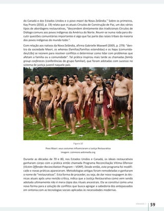 UNIDADE 1
59
do Canadá e dos Estados Unidos e o povo maori da Nova Zelândia.” Sobre os primeiros,
Kay Pranis (2010, p. 19) relata que os atuais Círculos de Construção de Paz, um dos vários
tipos de abordagens restaurativas, “descendem diretamente dos tradicionais Círculos de
Diálogo comuns aos povos indígenas da América do Norte. Reunir-se numa roda para dis-
cutir questões comunitárias importantes é algo que faz parte das raízes tribais da maioria
dos povos indígenas do mundo todo.”.
Com relação aos nativos da Nova Zelândia, afirma Gabrielle Maxwell (2005, p. 279): “den-
tro da sociedade Maori, os whanau (famílias/famílias estendidas) e os hapu (comunida-
des/clãs) se reúnem para resolver conflitos e determinar como lidar com problemas que
afetam a família ou a comunidade”. Tal prática inspirou mais tarde as chamadas family
group confereces (conferências de grupo familiar), que foram adotadas com sucesso no
sistema de justiça juvenil naquele país.
Figura 10
Povo Maori: seus costumes influenciaram a Justiça Restaurativa
Imagem: commons.wikimedia.org
Durante as décadas de 70 e 80, nos Estados Unidos e Canadá, os ideais restaurativos
ganharam corpo com a prática então chamada Programa Reconciliação Vítima-Ofensor
(Victim Offender Reconciliation Program – VORP). Desde então, este programa foi modifi-
cado e novas práticas apareceram. Metodologias antigas foram remodeladas e ganharam
o nome de “restaurativas”. Esta forma de proceder, ou seja, de dar nova roupagem às téc-
nicas atuais após uma revisão crítica, indica que a Justiça Restaurativa como vem sendo
adotada ultimamente não é mera cópia dos rituais ancestrais. Ela se constitui como uma
nova forma para a solução de conflitos que busca agregar a sabedoria dos antepassados
em sintonia com as tecnologias sociais aplicadas às necessidades modernas.
 