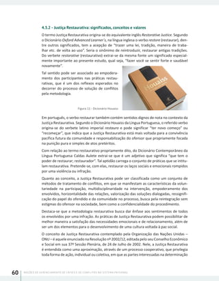 NOÇÕES DE GERENCIAMENTO DE CRISES E DE CONFLITOS NO SISTEMA PRISIONAL60
4.3.2 - Justiça Restaurativa: significados, conceitos e valores
O termo Justiça Restaurativa origina-se do equivalente inglês Restorative Justice. Segundo
o Dicionário Oxford Advanced Learner´s, na língua inglesa o verbo restore (restaurar), den-
tre outros significados, tem a acepção de “trazer uma lei, tradição, maneira de traba-
lhar etc. de volta ao uso”. Seria o sinônimo de reintroduzir, restaurar antigas tradições.
Do verbete restorative (restaurativo) extrai-se da mesma fonte um significado especial-
mente importante ao presente estudo, qual seja, “fazer você se sentir forte e saudável
novamente”.
Tal sentido pode ser associado ao empodera-
mento dos participantes nas práticas restau-
rativas, que é um dos reflexos esperados no
decorrer do processo de solução de conflitos
pela metodologia.
Figura 11 - Dicionário Houaiss
Em português, o verbo restaurar também contém sentidos dignos de nota no contexto da
Justiça Restaurativa. Segundo o Dicionário Houaiss da Língua Portuguesa, o referido verbo
origina-se do verbete latino imperial restauro e pode significar “ter novo começo” ou
“recomeçar”, que indica que a Justiça Restaurativa está mais voltada para a convivência
pacífica futura da comunidade e responsabilização do ofensor que propriamente focada
na punição pura e simples de atos pretéritos.
Com relação ao termo restaurativo propriamente dito, do Dicionário Contemporâneo da
Língua Portuguesa Caldas Aulete extrai-se que é um adjetivo que significa “que tem o
poder de restaurar; restaurador”. Tal aptidão carrega o conjunto de práticas que se intitu-
lam restaurativa. Pretende-se, com elas, restaurar os laços sociais e emocionais rompidos
por uma violência ou infração.
Quanto ao conceito, a Justiça Restaurativa pode ser classificada como um conjunto de
métodos de tratamento de conflitos, em que se manifestam as características da volun-
tariedade na participação, multidisciplinaridade na intervenção, empoderamento dos
envolvidos, horizontalidade das relações, valorização das soluções dialogadas, ressignifi-
cação do papel do ofendido e da comunidade no processo, busca pela reintegração sem
estigmas do ofensor na sociedade, bem como a confidencialidade do procedimento.
Destaca-se que a metodologia restaurativa busca dar ênfase aos sentimentos de todos
os envolvidos por uma infração. As práticas de Justiça Restaurativa podem possibilitar de
melhor maneira a satisfação das necessidades emocionais e de relacionamento, além de
ser um dos elementos para o desenvolvimento de uma cultura voltada à paz social.
O conceito de Justiça Restaurativa contemplado pela Organização das Nações Unidas –
ONU – é aquele enunciado na Resolução nº 2002/12, editada pelo seu Conselho Econômico
e Social em sua 37ª Sessão Plenária, de 24 de Julho de 2002. Nele, a Justiça Restaurativa
é entendida como uma aproximação, através de um processo cooperativo, que privilegia
toda forma de ação, individual ou coletiva, em que as partes interessadas na determinação
 