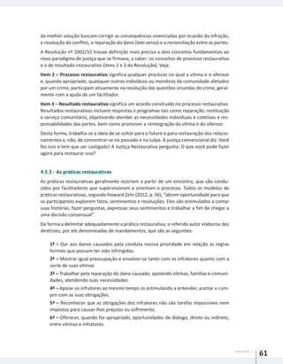 UNIDADE 1
61
da melhor solução buscam corrigir as consequências vivenciadas por ocasião da infração,
a resolução do conflito, a reparação do dano (lato senso) e a reconciliação entre as partes.
A Resolução nº 2002/12 trouxe definição mais precisa a dois conceitos fundamentais ao
novo paradigma de justiça que se firmava, a saber: os conceitos de processo restaurativo
e o de resultado restaurativo (itens 2 e 3 da Resolução). Veja:
Item 2 – Processo restaurativo significa qualquer processo no qual a vítima e o ofensor
e, quando apropriado, quaisquer outros indivíduos ou membros da comunidade afetados
por um crime, participam ativamente na resolução das questões oriundas do crime, geral-
mente com a ajuda de um facilitador.
Item 3 – Resultado restaurativo significa um acordo construído no processo restaurativo.
Resultados restaurativos incluem respostas e programas tais como reparação, restituição
e serviço comunitário, objetivando atender as necessidades individuais e coletivas e res-
ponsabilidades das partes, bem como promover a reintegração da vítima e do ofensor.
Desta forma, trabalha-se a ideia de se voltar para o futuro e para restauração dos relacio-
namentos e, não, de concentrar-se no passado e na culpa. A justiça convencional diz: Você
fez isso e tem que ser castigado! A Justiça Restaurativa pergunta: O que você pode fazer
agora para restaurar isso?
4.3.3 - As práticas restaurativas
As práticas restaurativas geralmente ocorrem a partir de um encontro, que são condu-
zidos por facilitadores que supervisionam e orientam o processo. Todos os modelos de
práticas restaurativas, segundo Howard Zehr (2012, p. 56), “abrem oportunidade para que
os participantes explorem fatos, sentimentos e resoluções. Eles são estimulados a contar
suas histórias, fazer perguntas, expressar seus sentimentos e trabalhar a fim de chegar a
uma decisão consensual”.
De forma a delimitar adequadamente a prática restaurativa, o referido autor elaborou dez
diretrizes, por ele denominadas de mandamentos, que são as seguintes:
1ª – Dar aos danos causados pela conduta nociva prioridade em relação às regras
formais que possam ter sido infringidas.
2ª – Mostrar igual preocupação e envolver-se tanto com os infratores quanto com a
sorte de suas vítimas
3ª – Trabalhar pela reparação do dano causado, apoiando vítimas, famílias e comuni-
dades, atendendo suas necessidades.
4ª – Apoiar os infratores ao mesmo tempo os estimulando a entender, aceitar e cum-
prir com as suas obrigações.
5ª – Reconhecer que as obrigações dos infratores não são tarefas impossíveis nem
impostas para causar-lhes prejuízo ou sofrimento.
6ª – Oferecer, quando for apropriado, oportunidades de diálogo, direto ou indireto,
entre vítimas e infratores.
 