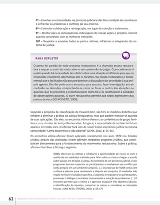 NOÇÕES DE GERENCIAMENTO DE CRISES E DE CONFLITOS NO SISTEMA PRISIONAL62
7ª – Envolver as comunidades no processo judicial e dar-lhes condição de reconhecer
e enfrentar os problemas e conflitos do seu entorno.
8ª – Estimular colaboração e reintegração, em lugar de coerção e isolamento.
9ª – Atentar para as consequências indesejáveis de nossas ações e projetos, mesmo
quando concebidos com as melhores intenções.
10ª – Respeitar e envolver todas as partes: vítimas, infratores e integrantes do sis-
tema de justiça.
PARA REFLETIR
O ponto de partida de todo processo restaurativo é a chamada escuta restaura-
tiva e requer o ouvir de modo ativo e sem pretensão de julgar. O procedimento é
usado quando há necessidade de refletir sobre uma situação conflituosa para que os
envolvidos encontrem alternativas por si mesmos. Na escuta restaurativa é funda-
mental que o facilitador não procure dominar a discussão e dar prioridade à sua pró-
pria agenda. Ele não pode usar o encontro para assustar, fazer investigação, extrair
confissão ou desculpa, comportando-se como se fosse o centro das atenções ou
quisesse que os presentes o reconhecessem como tal e se recolhessem à condição
de observadores passivos. O ouvir restaurativo permite que todos expressem seus
pontos de vista (SCURO NETO, 2006).
Segundo a proposta de classificação de Howard Zehr, são três os modelos distintos que
tendem a dominar a prática da Justiça Restaurativa, mas que podem mesclar-se quando
de suas aplicações. São eles: os encontros vítima-ofensor; as conferências de grupo fami-
liares; e os círculos de Justiça Restaurativa. Em geral, a necessidade de se falar do futuro
aparece em todos eles. O ofensor fará isso de novo? Como viveremos juntos na mesma
comunidade? Como tocaremos a vida adiante? (ZEHR, 2012, p. 55-56).
Os encontros vítima-ofensor foram aplicados inicialmente nos anos 1970 nos Estados
Unidos, através dos chamados Victim-offender mediation programs (VOMs), que contri-
buíram diretamente para o fortalecimento do movimento restaurativo. Sobre a prática,
afirmam Van Ness e Strong o seguinte:
VOMs oferecem às vítimas e infratores a oportunidade de reunir-se com o
auxílio de um mediador treinado para falar sobre o crime e chegar a acordo
sobre passos em direção a justiça. Ao contrário de um processo judicial, esses
programas buscam capacitar os participantes a resolverem seu conflito por
conta própria em um ambiente propício. [...] O processo de VOM conta com
a vítima e ofensor para resolverem a disputa em conjunto. O mediador não
impõe nenhum resultado específico, o objetivo é empoderar os participantes,
promover o diálogo e incentivar mutuamente a solução de problemas. [...] O
encontro permite que a vítima e o agressor busquem três objetivos básicos:
a identificação da injustiça, consertar as coisas, e considerar as intenções
futuras. (VAN NESS; STRONG, 2010, p. 66-67)
 