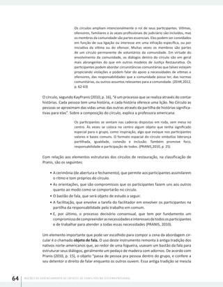NOÇÕES DE GERENCIAMENTO DE CRISES E DE CONFLITOS NO SISTEMA PRISIONAL64
Os círculos ampliam intencionalmente o rol de seus participantes. Vítimas,
ofensores, familiares e às vezes profissionais do judiciário são incluídos, mas
os membros da comunidade são partes essenciais. Eles podem ser convidados
em função de sua ligação ou interesse em uma infração específica, ou por
iniciativa da vítima ou do ofensor. Muitas vezes os membros são partes
de um círculo permanente de voluntários da comunidade. Em virtude do
envolvimento da comunidade, os diálogos dentro do círculo são em geral
mais abrangentes do que em outros modelos de Justiça Restaurativa. Os
participantes podem abordar circunstâncias comunitárias que talvez estejam
propiciando violações e podem falar do apoio a necessidades de vítimas e
ofensores, das responsabilidades que a comunidade possa ter, das normas
comunitárias, ou outros assuntos relevantes para a comunidade. (ZEHR,2012,
p. 62-63)
O círculo, segundo KayPranis (2010, p. 16), “é um processo que se realiza através do contar
histórias. Cada pessoa tem uma história, e cada história oferece uma lição. No Círculo as
pessoas se aproximam das vidas umas das outras através da partilha de histórias significa-
tivas para elas”. Sobre a composição do círculo, explica a professora americana:
Os participantes se sentam nas cadeiras dispostas em roda, sem mesa no
centro. Às vezes se coloca no centro algum objeto que tenha significado
especial para o grupo, como inspiração, algo que evoque nos participantes
valores e bases comuns. O formato espacial do círculo simboliza liderança
partilhada, igualdade, conexão e inclusão. Também promove foco,
responsabilidade e participação de todos. (PRANIS,2010, p. 25)
Com relação aos elementos estruturais dos círculos de restauração, na classificação de
Pranis, são os seguintes:
•	A cerimônia (de abertura e fechamento), que permite aos participantes assimilarem
o ritmo e tom próprios do círculo.
•	As orientações, que são compromissos que os participantes fazem uns aos outros
quanto ao modo como se comportarão no círculo.
•	O bastão de fala, que será objeto de estudo a seguir.
•	A facilitação, que envolve a tarefa do facilitador em envolver os participantes na
partilha da responsabilidade pelo trabalho em comum.
•	E, por último, o processo decisório consensual, que tem por fundamento um
compromissodecompreenderasnecessidadeseinteressesdetodososparticipantes
e de trabalhar para atender a todas essas necessidades (PRANIS, 2010).
Um elemento importante que pode ser escolhido para compor a cena da abordagem cir-
cular é o chamado objeto de fala. O uso deste instrumento remonta à antiga tradição dos
nativos norte-americanos que, ao redor de uma fogueira, usavam um bastão da fala para
estruturar seus diálogos, geralmente um pedaço de madeira com adornos. De acordo com
Pranis (2010, p. 15), o objeto “passa de pessoa pra pessoa dentro do grupo, e confere a
seu detentor o direito de falar enquanto os outros ouvem. Essa antiga tradição se mescla
 