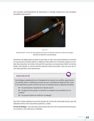 UNIDADE 1
65
aos conceitos contemporâneos de democracia e inclusão, próprios de uma complexa
sociedade multicultural.”.
Figura 12
Bastão de Fala – Preciso do artista gráfico para fazer um desenho copiando a essência da imagem
(BASTÃO DE MADEIRA COM ADORNOS).
O detentor do objeto pode escolher se quer falar ou não e ele é quem decidirá o momento
em que passará o bastão adiante. O objeto de fala ainda tem a função de regular as emo-
ções dos presentes, de modo a não permitir que duas ou mais pessoas falem ao mesmo
tempo. Sem dúvida, é uma ferramenta capaz de evitar discussões e que no curso do cír-
culo sejam geradas novas desavenças.
PARA REFLETIR
Num diálogo estabelecido com a finalidade de se resolver um conflito, experimente,
na Unidade, alterar a dinâmica da conversa com a utilização do objeto de fala. A par-
tir da experiência, poste no fórum do curso as respostas para as seguintes questões:
1ª – Os participantes respeitaram a fala do outro?
2ª – O objeto de fala ajudou a controlar as emoções dos envolvidos em um
conflito?
3ª – Foi possível observar melhoria no diálogo?
Kay Pranis ainda estabelece uma série de tipos de círculos de construção de paz, que são
adotados dentro e fora do sistema judiciário, a saber:
Círculo de Diálogo – são colocados vários pontos de vista sem necessariamente de buscar
um consenso, mas estimular as reflexões.
 