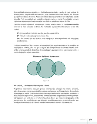 UNIDADE 1
67
A sensibilidade dos coordenadores e facilitadores orientará a escolha de cada prática, de
acordo com a singularidade apresentada, que também influirá na seleção das pessoas
que participarão da atividade. As características do círculo também são adaptadas a cada
situação. Pode ser adotado um procedimento com maior ou menor formalidade, com um
roteiro de perguntas pré-determinadas ou, ainda, a adoção do objeto de fala.
De todos os procedimentos restaurativos citados anteriormente, o círculo restaurativo
tem sido o mais utilizado no Brasil. Na realidade, o procedimento compõe-se de três
etapas:
1ª – O chamado pré-círculo, que é a reunião preparatória.
2ª – Círculo restaurativo propriamente dito.
3ª – Pós-círculo, que é a reunião para averiguação do cumprimento das obrigações
estabelecidas.
O último momento, o pós-círculo, é de suma importância para a condução do processo de
resolução de conflito, uma vez que se algum dos compromissos assumidos não for cum-
prido, uma nova rodada de diálogo é realizada para que os motivos sejam esclarecidos e
novas obrigações sejam assumidas.
Momentos do Círculo Restaurativo
Figura 14
Pré-Círculo / Círculo Restaurativo / Pós-Círculo
As práticas restaurativas possuem grande potencial de aplicação no sistema prisional,
além de servirem como resposta diferenciada aos tipos de conflitos próprios da condição
de segregação social. Os atritos cotidianos entre os detentos da mesma cela, entre eles e
de outras celas e pavilhões, e os conflitos entre os detentos e agentes do sistema peniten-
ciário podem ser cuidados no círculo restaurativo, desde que haja uma disposição, ainda
que mínima, dos envolvidos em participarem e colaborarem com o procedimento, que
visa à própria resolução do conflito e ao estabelecimento de uma cultura de paz.
 