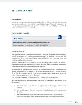 UNIDADE 1
71
ESTUDOS DE CASO
Prezado aluno,
Apresentaremos a seguir algumas situações de crises no sistema prisional e, em seguida,
apresentaremos também uma análise a respeito da situação. Ao assistir aos vídeos e ler
a análise, procure refletir sobre o assunto no contexto de seu trabalho, no sentido de
melhorar continuamente sua atividade.
EXERCÍCIO DE FIXAÇÃO I
MULTIMIDIA
Rebelião no presídio da empresa REVIVER em Aracajú (SE)
Video: https://www.youtube.com/watch?v=EL7GjrO0AiU
Análise da situação
O primeiro problema visualizado no vídeo foi a ausência do estado, pois escolheu o
modelo terceirizado para gestão dos presídios ao invés de capacitar e treinar seus pró-
prios agentes. Deste modo, transferiu sua responsabilidade a uma empresa privada, que,
muitas vezes, busca apenas lucro.
O Estado falha ao delegar suas atribuições, pois encontra grandes barreiras em manter a
ordem e disciplina, bem como fiscalizar e punir, em casos de faltas cometidas, aqueles que
não fazem parte de seu quadro de servidores efetivos.
A contratação de agentes temporários tem se mostrado ineficaz, pois, em qualquer car-
reira, e, principalmente, na segurança penitenciária o treinamento e o amadurecimento
do servidor demanda por volta de três anos, contudo os temporários, geralmente, perma-
necem no sistema apenas cerca de 18 meses.
Essa realidade condiciona o sistema prisional a permanecer no amadorismo.
No caso concreto dessa penitenciária em Aracaju/SE, os graves erros dos agentes foram
os seguintes:
1.	 Não observaram o procedimento de segurança estabelecido para adentramento
em alas;
2.	 Não consideraram o alto risco presente em situação de abertura e trancamento
de celas;
3.	 Não havia nenhuma forma de contenção armada durante o procedimento,
bem como não existia plano de operações em caso de distúrbios, avançando
 