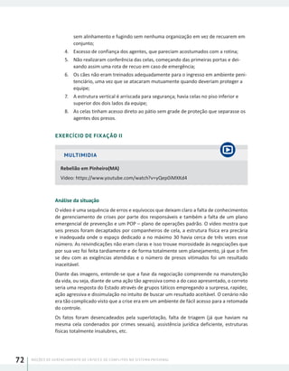 NOÇÕES DE GERENCIAMENTO DE CRISES E DE CONFLITOS NO SISTEMA PRISIONAL72
sem alinhamento e fugindo sem nenhuma organização em vez de recuarem em
conjunto;
4.	 Excesso de confiança dos agentes, que pareciam acostumados com a rotina;
5.	 Não realizaram conferência das celas, começando das primeiras portas e dei-
xando assim uma rota de recuo em caso de emergência;
6.	 Os cães não eram treinados adequadamente para o ingresso em ambiente peni-
tenciário, uma vez que se atacaram mutuamente quando deveriam proteger a
equipe;
7.	 A estrutura vertical é arriscada para segurança; havia celas no piso inferior e
superior dos dois lados da equipe;
8.	 As celas tinham acesso direto ao pátio sem grade de proteção que separasse os
agentes dos presos.
EXERCÍCIO DE FIXAÇÃO II
MULTIMIDIA
Rebelião em Pinheiro(MA)
Video: https://www.youtube.com/watch?v=yQep0iMXKd4
Análise da situação
O vídeo é uma sequência de erros e equívocos que deixam claro a falta de conhecimentos
de gerenciamento de crises por parte dos responsáveis e também a falta de um plano
emergencial de prevenção e um POP – plano de operações padrão. O vídeo mostra que
seis presos foram decaptados por companheiros de cela, a estrutura física era precária
e inadequada onde o espaço dedicado a no máximo 30 havia cerca de três vezes esse
número. As reivindicações não eram claras e isso trouxe morosidade às negociações que
por sua vez foi feita tardiamente e de forma totalmente sem planejamento, já que o fim
se deu com as exigências atendidas e o número de presos vitimados foi um resultado
inaceitável.
Diante das imagens, entende-se que a fase da negociação compreende na manutenção
da vida, ou seja, diante de uma ação tão agressiva como a do caso apresentado, o correto
seria uma resposta do Estado através de grupos táticos empregando a surpresa, rapidez,
ação agressiva e dissimulação no intuito de buscar um resultado aceitável. O cenário não
era tão complicado visto que a crise era em um ambiente de fácil acesso para a retomada
do controle.
Os fatos foram desencadeados pela superlotação, falta de triagem (já que haviam na
mesma cela condenados por crimes sexuais), assistência jurídica deficiente, estruturas
físicas totalmente insalubres, etc.
 