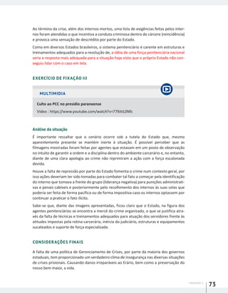 UNIDADE 1
73
Ao término da crise, além dos internos mortos, uma lista de exigências feitas pelos inter-
nos foram atendidas o que incentiva a conduta criminosa dentro do cárcere (reincidência)
e provoca uma sensação de descrédito por parte do Estado.
Como em diversos Estados brasileiros, o sistema penitenciário é carente em estruturas e
treinamentos adequados para a resolução de, a idéia de uma força penitenciária nacional
seria a resposta mais adequada para a situação haja visto que o próprio Estado não con-
seguiu lidar com o caso em tela.
EXERCÍCIO DE FIXAÇÃO III
MULTIMIDIA
Culto ao PCC no presídio paranaense
Video : https://www.youtube.com/watch?v=779JtiL0Nfc
Análise da situação
É importante ressaltar que o cenário ocorre sob a tutela do Estado que, mesmo
aparentemente presente se mantém inerte à situação. É possível perceber que as
filmagens mostradas foram feitas por agentes que estavam em um posto de observação
no intuito de garantir a ordem e a disciplina dentro do ambiente carcerário e, no entanto,
diante de uma clara apologia ao crime não reprimiram a ação com a força escalonada
devida.
Houve a falta de repressão por parte do Estado fomenta o crime num contexto geral, por
isso ações deveriam ter sido tomadas para combater tal fato a começar pela identificação
do interno que tomava a frente do grupo (liderança negativa) para punições administrati-
vas e penais cabíveis e posteriormente pelo recolhimento dos internos às suas celas que
poderia ser feita de forma pacífica ou de forma impositiva caso os internos optassem por
continuar a praticar o fato ilícito.
Sabe-se que, diante das imagens apresentadas, ficou claro que o Estado, na figura dos
agentes penitenciários se encontra a mercê do crime organizado, o que se justifica atra-
vés da falta de técnicas e treinamentos adequados para atuação dos servidores frente às
atitudes impostas pela rotina carcerária, inércia do judiciário, estruturas e equipamentos
sucateados e suporte de força especializada.
CONSIDERAÇÕES FINAIS
A falta de uma política de Gerenciamento de Crises, por parte da maioria dos governos
estaduais, tem proporcionado um verdadeiro clima de insegurança nas diversas situações
de crises prisionais. Causando danos irreparáveis ao Erário, bem como a preservação do
nosso bem maior, a vida.
 