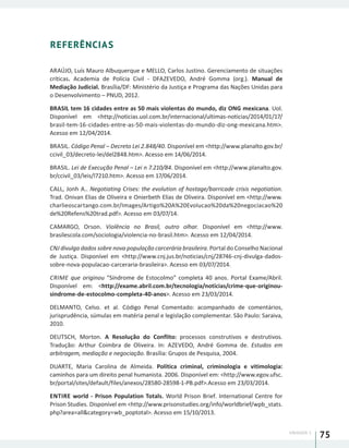 UNIDADE 1
75
REFERÊNCIAS
ARAÚJO, Luís Mauro Albuquerque e MELLO, Carlos Justino. Gerenciamento de situações
críticas. Academia de Polícia Civil - DFAZEVEDO, André Gomma (org.). Manual de
Mediação Judicial. Brasília/DF: Ministério da Justiça e Programa das Nações Unidas para
o Desenvolvimento – PNUD, 2012.
BRASIL tem 16 cidades entre as 50 mais violentas do mundo, diz ONG mexicana. Uol.
Disponível em <http://noticias.uol.com.br/internacional/ultimas-noticias/2014/01/17/
brasil-tem-16-cidades-entre-as-50-mais-violentas-do-mundo-diz-ong-mexicana.htm>.
Acesso em 12/04/2014.
BRASIL. Código Penal – Decreto Lei 2.848/40. Disponível em <http://www.planalto.gov.br/
ccivil_03/decreto-lei/del2848.htm>. Acesso em 14/06/2014.
BRASIL. Lei de Execução Penal – Lei n 7.210/84. Disponível em <http://www.planalto.gov.
br/ccivil_03/leis/l7210.htm>. Acesso em 17/06/2014.
CALL, Jonh A.. Negotiating Crises: the evolution of hostage/barricade crisis negotiation.
Trad. Onivan Elias de Oliveira e Onierbeth Elias de Oliveira. Disponível em <http://www.
charlieoscartango.com.br/Images/Artigo%20A%20Evolucao%20da%20negociacao%20
de%20Refens%20trad.pdf>. Acesso em 03/07/14.
CAMARGO, Orson. Violência no Brasil, outro olhar. Disponível em <http://www.
brasilescola.com/sociologia/violencia-no-brasil.htm>. Acesso em 12/04/2014.
CNJ divulga dados sobre nova população carcerária brasileira. Portal do Conselho Nacional
de Justiça. Disponível em <http://www.cnj.jus.br/noticias/cnj/28746-cnj-divulga-dados-
sobre-nova-populacao-carceraria-brasileira>. Acesso em 03/07/2014.
CRIME que originou “Síndrome de Estocolmo” completa 40 anos. Portal Exame/Abril.
Disponível em: <http://exame.abril.com.br/tecnologia/noticias/crime-que-originou-
sindrome-de-estocolmo-completa-40-anos>. Acesso em 23/03/2014.
DELMANTO, Celso. et al. Código Penal Comentado: acompanhado de comentários,
jurisprudência, súmulas em matéria penal e legislação complementar. São Paulo: Saraiva,
2010.
DEUTSCH, Morton. A Resolução do Conflito: processos construtivos e destrutivos.
Tradução: Arthur Coimbra de Oliveira. In: AZEVEDO, André Gomma de. Estudos em
arbitragem, mediação e negociação. Brasília: Grupos de Pesquisa, 2004.
DUARTE, Maria Carolina de Almeida. Política criminal, criminologia e vitimologia:
caminhos para um direito penal humanista. 2006. Disponível em: <http://www.egov.ufsc.
br/portal/sites/default/files/anexos/28580-28598-1-PB.pdf>.Acesso em 23/03/2014.
ENTIRE world - Prison Population Totals. World Prison Brief. International Centre for
Prison Studies. Disponível em <http://www.prisonstudies.org/info/worldbrief/wpb_stats.
php?area=all&category=wb_poptotal>. Acesso em 15/10/2013.
 
